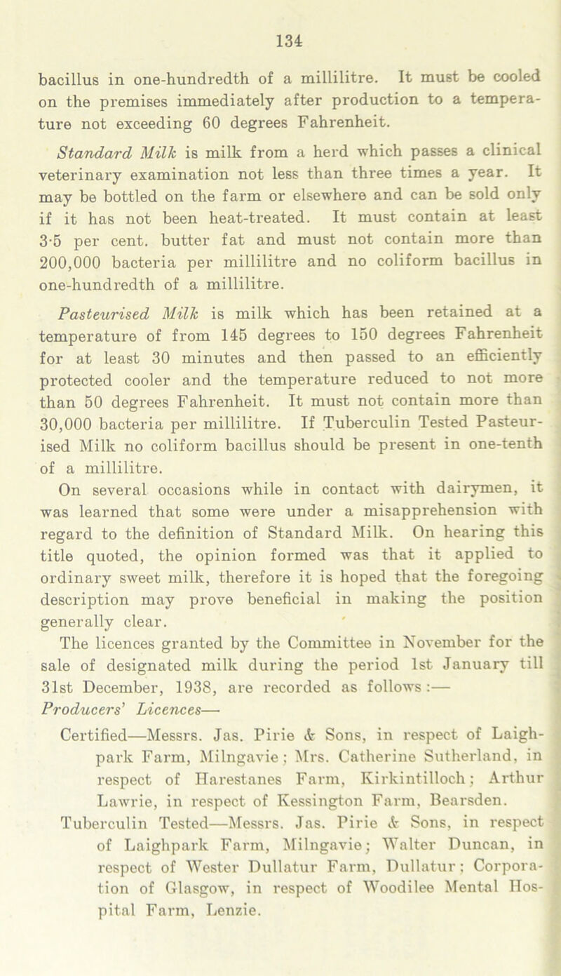 bacillus in one-hundredth of a millilitre. It must be cooled on the premises immediately after production to a tempera- ture not exceeding 60 degrees Fahrenheit. Standard Milk is milk from a herd which passes a clinical veterinary examination not less than three times a year. It may be bottled on the farm or elsewhere and can be sold only if it has not been heat-treated. It must contain at least 3-5 per cent, butter fat and must not contain more than 200.000 bacteria per millilitre and no coliform bacillus in one-hundredth of a millilitre. Pasteurised Milk is milk which has been retained at a temperature of from 145 degrees to 150 degrees Fahrenheit for at least 30 minutes and then passed to an efficiently protected cooler and the temperature reduced to not more than 50 degrees Fahrenheit. It must not contain more than 30.000 bacteria per millilitre. If Tuberculin Tested Pasteur- ised Milk no coliform bacillus should be present in one-tenth of a millilitre. On several occasions while in contact with dairymen, it was learned that some were under a misapprehension with regard to the definition of Standard Milk. On hearing this title quoted, the opinion formed was that it applied to ordinary sweet milk, therefore it is hoped that the foregoing description may prove beneficial in making the position generally clear. The licences granted by the Committee in November for the sale of designated milk during the period 1st January till 31st December, 1938, are recorded as follows:— Producers’ Licences— Certified—Messrs. Jas. Pirie & Sons, in respect of Laigh- park Farm, Milngavie; Mrs. Catherine Sutherland, in respect of Harestanes Farm, Kirkintilloch; Arthur Lawrie, in respect of Kessington Farm, Bearsden. Tuberculin Tested—Messrs. Jas. Pirie <fe Sons, in respect of Laighpark Fai'm, Milngavie; Walter Duncan, in respect of Wester Dullatur Farm, Dullatur; Corpora- tion of Glasgow, in respect of Woodilee Mental Hos- pital Farm, Lenzie.