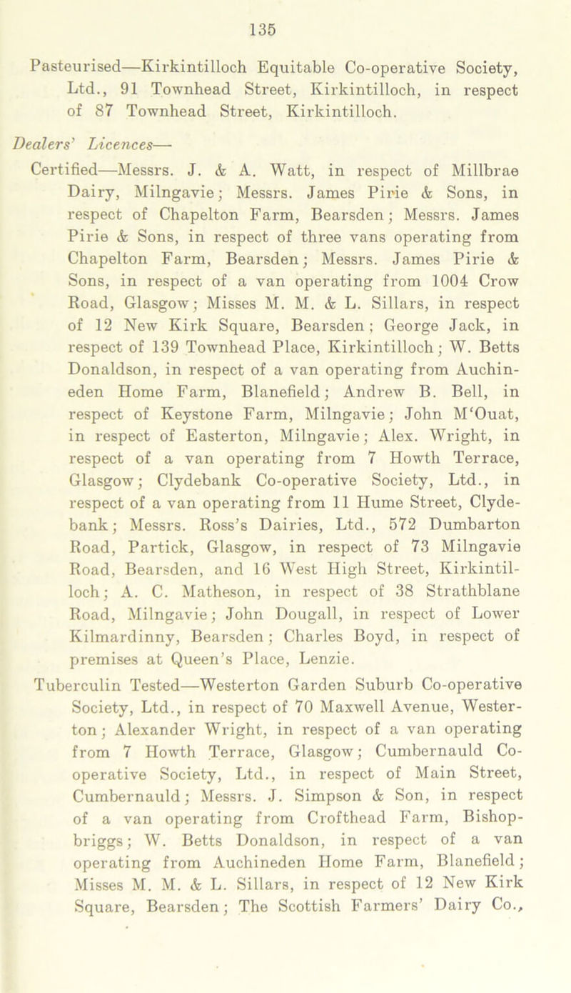 Pasteurised—Kirkintilloch Equitable Co-operative Society, Ltd., 91 Townhead Street, Kirkintilloch, in respect of 87 Townhead Street, Kirkintilloch. Dealers’ Licences— Certified—Messrs. J. & A. Watt, in respect of Millbrae Dairy, Milngavie; Messrs. James Pirie & Sons, in respect of Chapelton Farm, Bearsden; Messrs. James Pirie & Sons, in respect of three vans operating from Chapelton Farm, Bearsden; Messrs. James Pirie <fc Sons, in respect of a van operating from 1004 Crow Road, Glasgow; Misses M. M. & L. Sillars, in respect of 12 New Kirk Square, Bearsden; George Jack, in respect of 139 Townhead Place, Kirkintilloch; W. Betts Donaldson, in respect of a van operating from Auchin- eden Home Farm, Blanefield; Andrew B. Bell, in respect of Keystone Farm, Milngavie; John M'Ouat, in respect of Easterton, Milngavie; Alex. Wright, in respect of a van operating from 7 Howth Terrace, Glasgow; Clydebank Co-operative Society, Ltd., in respect of a van operating from 11 Hume Street, Clyde- bank; Messrs. Ross’s Dairies, Ltd., 572 Dumbarton Road, Particle, Glasgow, in respect of 73 Milngavie Road, Bearsden, and 16 West High Street, Kirkintil- loch; A. C. Matheson, in respect of 38 Strathblane Road, Milngavie; John Dougall, in respect of Lower Kilmardinny, Bearsden; Charles Boyd, in respect of premises at Queen’s Place, Lenzie. Tuberculin Tested—Westerton Garden Suburb Co-operative Society, Ltd., in respect of 70 Maxwell Avenue, Wester- ton; Alexander Wright, in respect of a van operating from 7 Howth Terrace, Glasgow; Cumbernauld Co- operative Society, Ltd., in respect of Main Street, Cumbernauld; Messrs. J. Simpson & Son, in respect of a van operating from Crofthead Farm, Bishop- briggs; W. Betts Donaldson, in respect of a van operating from Auchineden Home Farm, Blanefield; Misses M. M. & L. Sillars, in respect of 12 New Kirk Square, Bearsden; The Scottish Farmers’ Dairy Co.,