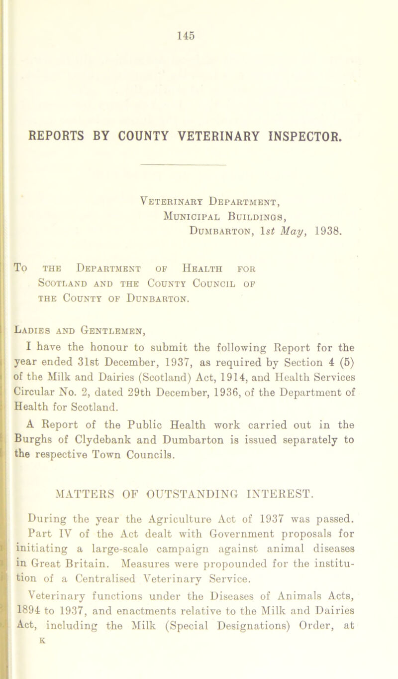 REPORTS BY COUNTY VETERINARY INSPECTOR. Veterinary Department, Municipal Buildings, Dumbarton, 1s£ May, 1938. To the Department of Health for Scotland and the County Council of the County of Dunbarton. Ladies and Gentlemen, I have the honour to submit the following Report for the year ended 31st December, 1937, as required by Section 4 (5) of the Milk and Dairies (Scotland) Act, 1914, and Health Services Circular No. 2, dated 29th December, 1936, of the Department of Health for Scotland. A Report of the Public Health work carried out in the Burghs of Clydebank and Dumbarton is issued separately to the respective Town Councils. MATTERS OF OUTSTANDING INTEREST. During the year the Agriculture Act of 1937 was passed. Part IV of the Act dealt with Government proposals for initiating a large-scale campaign against animal diseases in Great Britain. Measures were propounded for the institu- tion of a Centralised Veterinary Service. Veterinary functions under the Diseases of Animals Acts, 1894 to 1937, and enactments relative to the Milk and Dairies Act, including the Milk (Special Designations) Order, at K