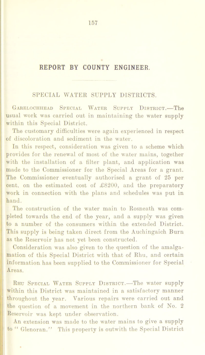 REPORT BY COUNTY ENGINEER. SPECIAL WATER SUPPLY DISTRICTS. Garelochhead Special Water Supply District.—The usual work was carried out in maintaining the water supply within this Special District. The customary difficulties were again experienced in respect of discoloration and sediment in the water. In this respect, consideration was given to a scheme which provides for the renewal of most of the water mains, together with the installation of a filter plant, and application was made to the Commissioner for the Special Areas for a grant. The Commissioner eventually authorised a grant of 25 per cent, on the estimated cost of £8200, and the preparatory work in connection with the plans and schedules was put in hand. The construction of the water main to Rosneath was com- pleted towards the end of the year, and a supply was given to a number of the consumers within the extended District. This supply is being taken direct from the Auchingaich Burn as the Reservoir has not yet been constructed. Consideration was also given to the question of the amalga- mation of this Special District with that of Rhu, and certain information has been supplied to the Commissioner for Special Areas. Rhu Special Water Supply District.—The water supply within this District was maintained in a satisfactory manner throughout the year. Various repairs were carried out and the question of a movement in the northern bank of No. 2 Reservoir was kept under observation. An extension was made to the water mains to give a supply to “ Glenoran.” This property is outwith the Special District