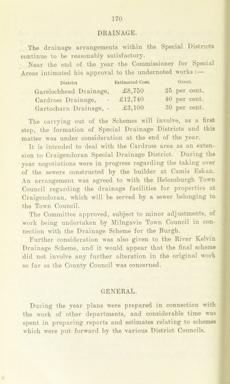 DRAINAGE. The drainage arrangements within the Special Districts continue to be reasonably satisfactory. Near the end of the year the Commissioner for Special Areas intimated his approval to the undernoted works :— District Estimated Cost. Garelochhead Drainage, £8,750 Cardross Drainage, - £12,740 Gartocharn Drainage, - £3,100 Grant. 25 per cent. 40 per cent. 30 per cent. The carrying out of the Schemes will involve, as a first step, the formation of Special Drainage Districts and this matter was under consideration at the end of the year. It is intended to deal with the Cardross area as an exten- sion to Craigendoran Special Drainage District. During the year negotiations were in progress regarding the taking over of the sewers constructed by the builder at Camis Eskan. An arrangement was agreed to with the Helensburgh Town Council regarding the drainage facilities for properties at Craigendoran, which will be served by a sewer belonging to the Town Council. The Committee approved, subject to minor adjustments, of work being undertaken by Milngavie Town Council in con- nection with the Drainage Scheme for the Burgh. Further consideration was also given to the River Kelvin Drainage Scheme, and it would appear that the final scheme did not involve any further alteration in the original work so far as the County Council was concerned. GENERAL. During the year plans were prepared in connection with the work of other departments, and considerable time was spent in preparing reports and estimates relating to schemes which were put forward by the various District Councils.