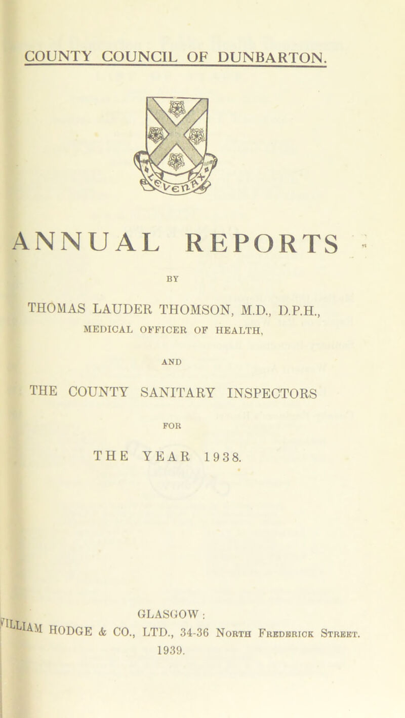 COUNTY COUNCIL OF DUNBARTON. ANNUAL REPORTS BY THOMAS LAUDER THOMSON, M.D., D.P.H., MEDICAL OFFICER OF HEALTH, AND THE COUNTY SANITARY INSPECTORS FOR THE YEAR 193 8. GLASGOW : ^LlAM HODGE & CO., LTD., 34-36 North Frederick Strek 1939.