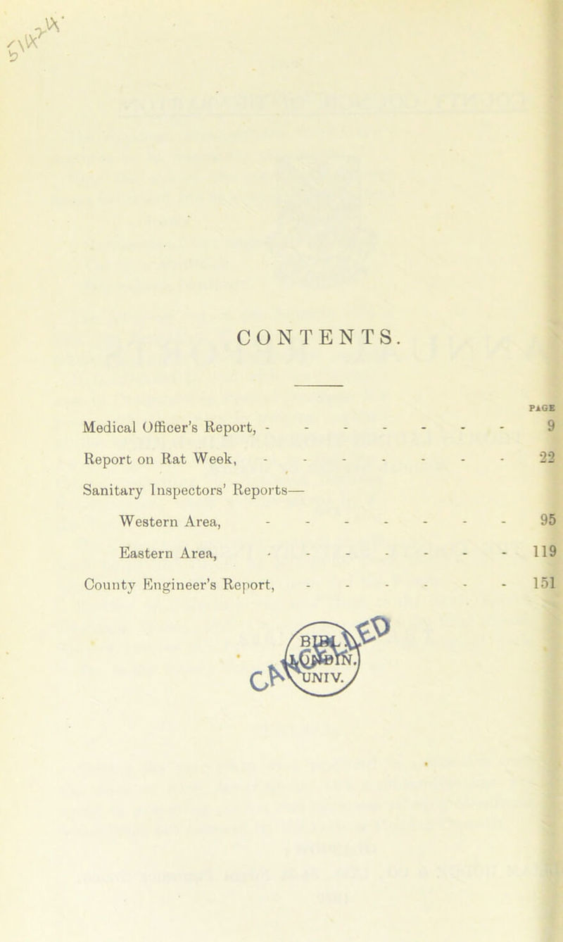 CONTENTS. Medical Officer’s Report, - - - - - PAGE 9 Report on Rat Week, - - - - 22 Sanitary Inspectors’ Reports— Western Area, 95 Eastern Area, - - - - - 119 County Engineer’s Report, 151