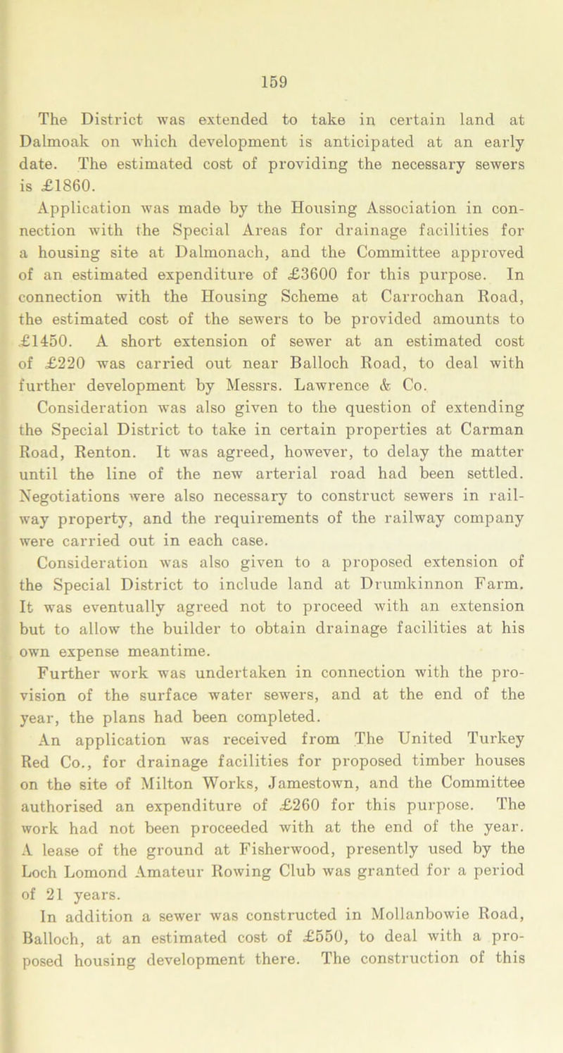The District was extended to take in certain land at Dalmoak on which development is anticipated at an early date. The estimated cost of providing the necessary sewers is £1860. Application was made by the Housing Association in con- nection with the Special Areas for drainage facilities for a housing site at Dalmonach, and the Committee approved of an estimated expenditure of £3600 for this purpose. In connection with the Housing Scheme at Carrochan Road, the estimated cost of the sewers to be provided amounts to £1450. A short extension of sewer at an estimated cost of £220 was carried out near Balloch Road, to deal with further development by Messrs. Lawrence & Co. Consideration was also given to the question of extending the Special District to take in certain properties at Carman Road, Renton. It was agreed, however, to delay the matter until the line of the new arterial road had been settled. Negotiations were also necessary to construct sewers in rail- way property, and the requirements of the railway company were carried out in each case. Consideration was also given to a proposed extension of the Special District to include land at Drumkinnon Farm. It was eventually agreed not to proceed with an extension but to allow the builder to obtain drainage facilities at his own expense meantime. Further work was undertaken in connection with the pro- vision of the surface water sewers, and at the end of the year, the plans had been completed. An application was received from The United Turkey Red Co., for drainage facilities for proposed timber houses on the site of Milton Works, Jamestown, and the Committee authorised an expenditure of £260 for this purpose. The work had not been proceeded with at the end of the year. A lease of the ground at Fisherwood, presently used by the Loch Lomond Amateur Rowing Club was granted for a period of 21 years. In addition a sewer was constructed in Mollanbowie Road, Balloch, at an estimated cost of £550, to deal with a pro- posed housing development there. The construction of this