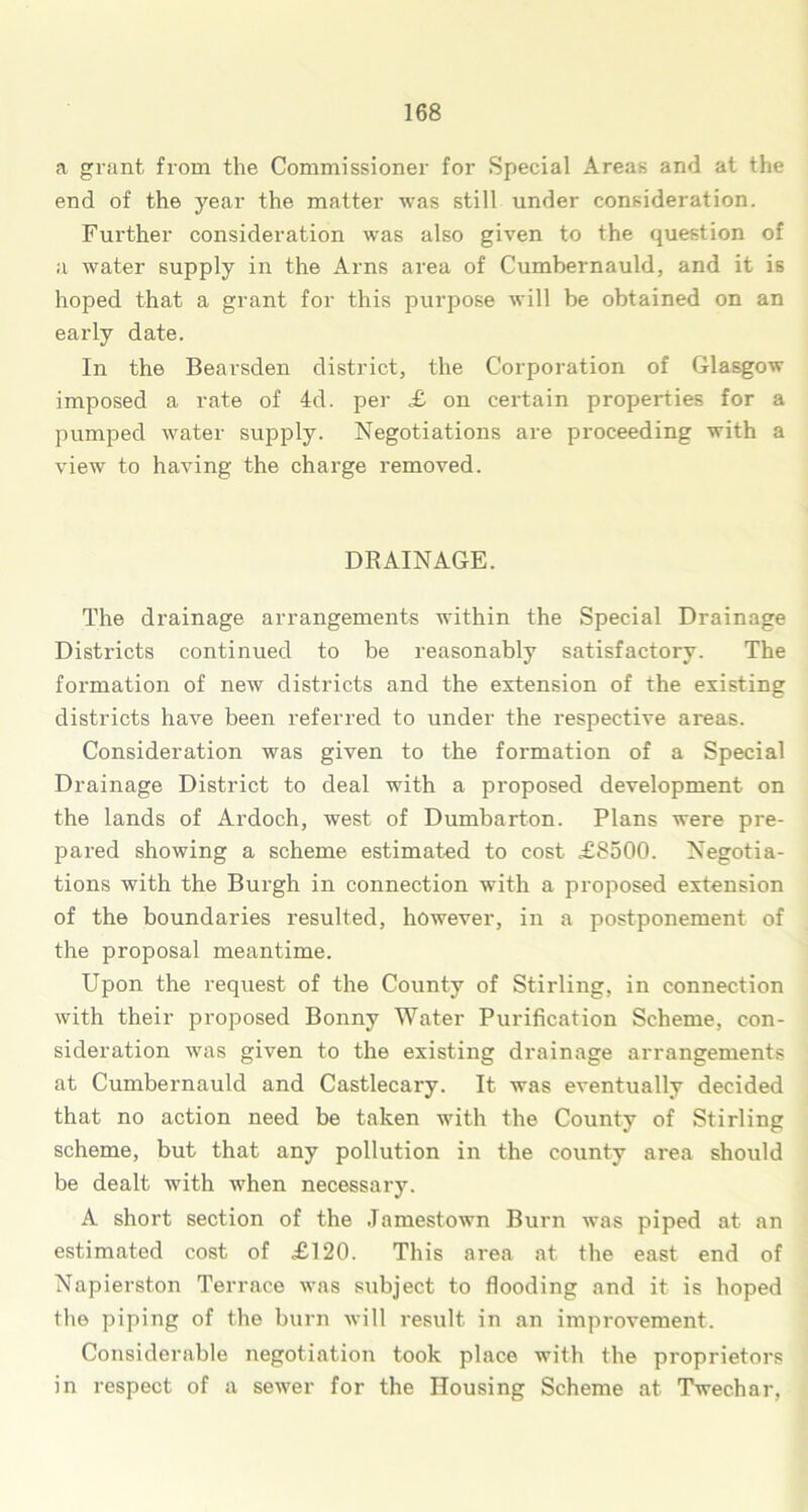 a grant from the Commissioner for Special Areas and at the end of the year the matter was still under consideration. Further consideration was also given to the question of a water supply in the Arns area of Cumbernauld, and it is hoped that a grant for this purpose will be obtained on an early date. In the Bearsden district, the Corporation of Glasgow imposed a rate of 4d. per £ on certain properties for a pumped water supply. Negotiations are proceeding with a view to having the charge removed. DRAINAGE. The drainage arrangements within the Special Drainage Districts continued to be reasonably satisfactory. The formation of new districts and the extension of the existing districts have been referred to under the respective areas. Consideration was given to the formation of a Special Drainage District to deal with a proposed development on the lands of Ardoch, west of Dumbarton. Plans were pre- pared showing a scheme estimated to cost £8500. Negotia- tions with the Burgh in connection with a proposed extension of the boundaries resulted, however, in a postponement of the proposal meantime. Upon the request of the County of Stirling, in connection with their proposed Bonny Water Purification Scheme, con- sideration was given to the existing drainage arrangements at Cumbernauld and Castlecary. It was eventually decided that no action need be taken with the County of Stirling scheme, but that any pollution in the county area should be dealt with when necessary. A short section of the Jamestown Burn was piped at an estimated cost of £120. This area at the east end of Napierston Terrace was subject to flooding and it is hoped the piping of the burn will result in an improvement. Considerable negotiation took place with the proprietors in respect of a sewer for the Housing Scheme at Twechar,