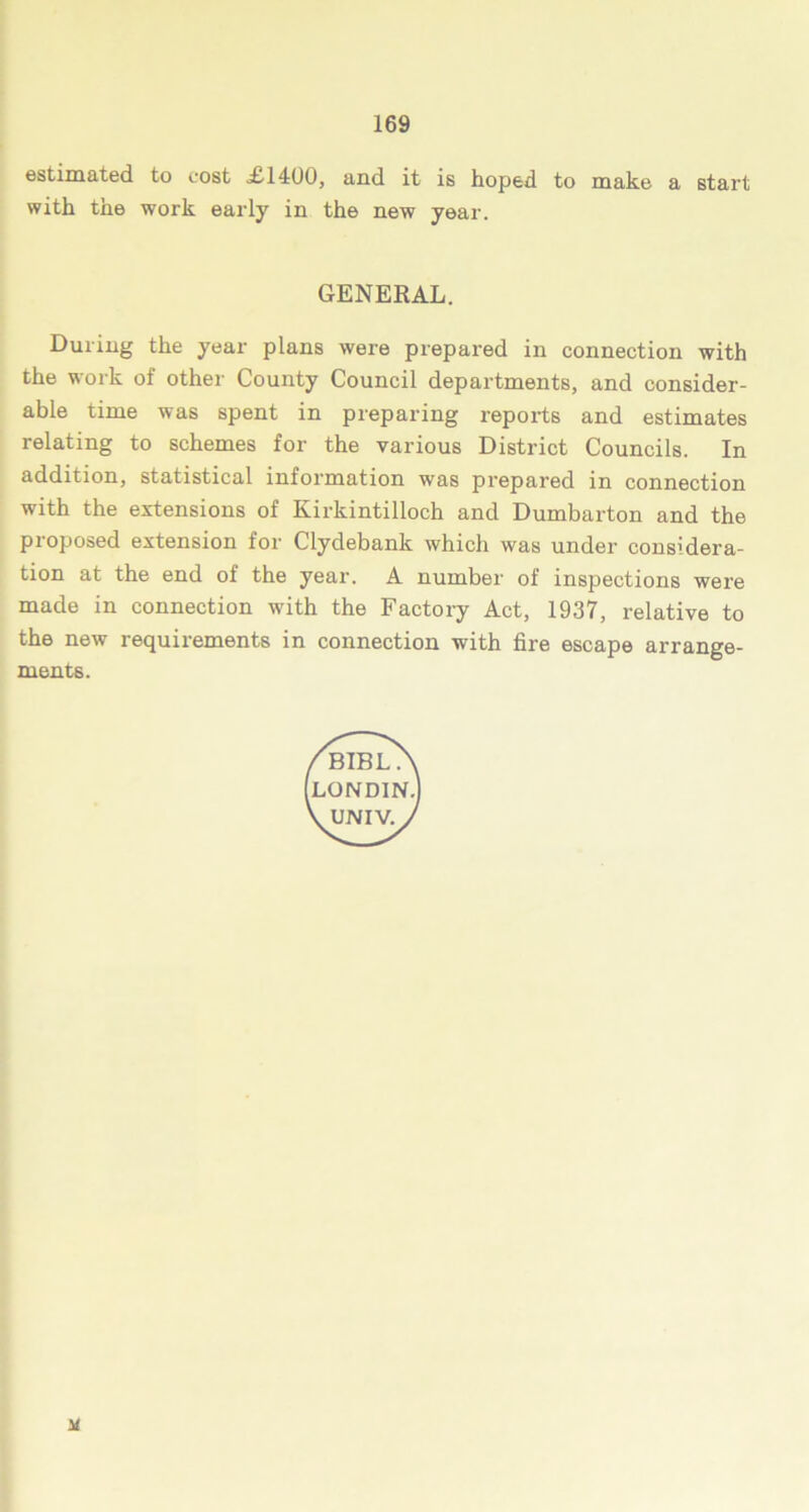 estimated to cost £1400, and it is hoped to make a start with the work early in the new year. During the year plans were prepared in connection with the work of other County Council departments, and consider- able time was spent in preparing reports and estimates relating to schemes for the various District Councils. In addition, statistical information was prepared in connection with the extensions of Kirkintilloch and Dumbarton and the proposed extension for Clydebank which was under considera- tion at the end of the year. A number of inspections were made in connection with the Factory Act, 1937, relative to the new requirements in connection with fire escape arrange- ments. GENERAL.