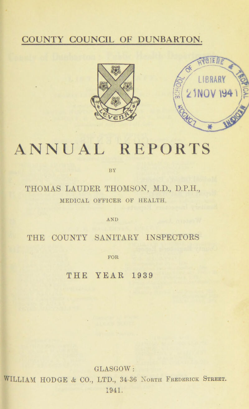 COUNTY COUNCIL OF DUNBARTON. LIBRARY ANNUAL REPORTS BY THOMAS LAUDER THOMSON, M.D., D.P.H., MEDICAL OFFICER OF HEALTH, AND THE COUNTY SANITARY INSPECTORS FOR THE YEAR 1939 GLASGOW : WILLIAM HODGE & CO., LTD., 34-36 N orth Frederick Street. 1941.