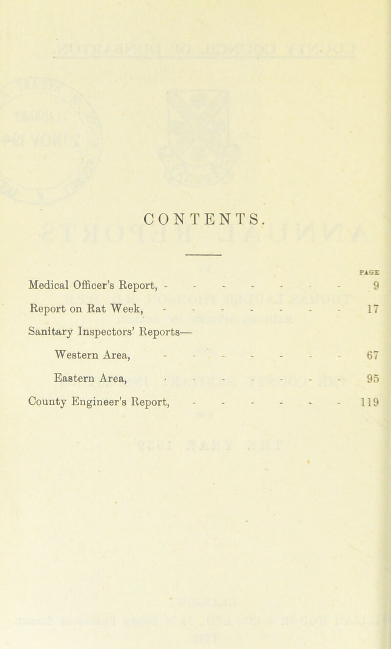 CONTENTS. Medical Officer’s Report, - PAGE 9 Report on Rat Week, 17 Sanitary Inspectors’ Reports— Western Area, 67 Eastern Area, 95 County Engineer's Report, 119 119