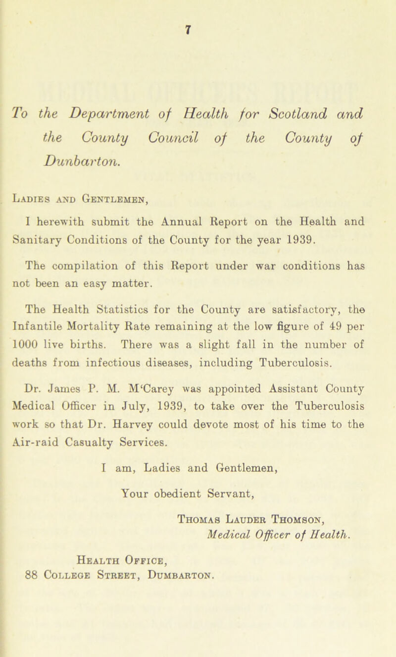 To the Department of Health for Scotland and the County Council of the County of Dunbarton. Ladies and Gentlemen, I herewith submit the Annual Report on the Health and Sanitary Conditions of the County for the year 1939. The compilation of this Report under war conditions has not been an easy matter. The Health Statistics for the County are satisfactory, the Infantile Mortality Rate remaining at the low figure of 49 per 1000 live births. There was a slight fall in the number of deaths from infectious diseases, including Tuberculosis. Dr. James P. M. M‘Carey was appointed Assistant County Medical Officer in July, 1939, to take over the Tuberculosis work so that Dr. Harvey could devote most of his time to the Air-raid Casualty Services. I am, Ladies and Gentlemen, Your obedient Servant, Thomas Lauder Thomson, Medical Officer of Health. Health Office, 88 College Street, Dumbarton.