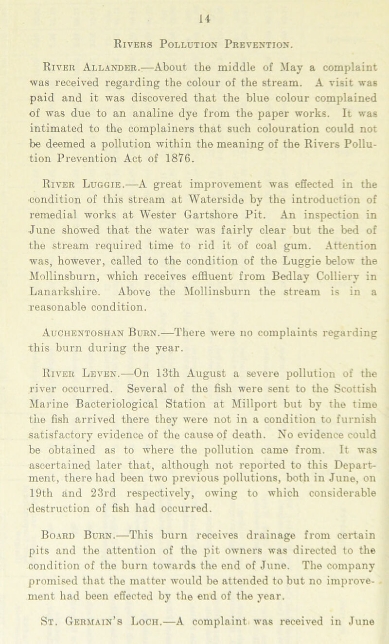 Rivers Pollution Prevention. River Allander.—About the middle of May a complaint was received regarding the colour of the stream. A visit was paid and it was discovered that the blue colour complained of was due to an analine dye from the paper works. It was intimated to the complainers that such colouration could not be deemed a pollution within the meaning of the Rivers Pollu- tion Prevention Act of 1876. River Luggie.—A great improvement was effected in the condition of this stream at Waterside by the introduction of remedial works at Wester Gartshore Pit. An inspection in June showed that the water was fairly clear but the bed of the stream required time to rid it of coal gum. Attention was, however, called to the condition of the Luggie below the Mollinsburn, which receives effluent from Bedlay Colliery in Lanarkshire. Above the Mollinsburn the stream is in a reasonable condition. Auchentoshan Burn.—There were no complaints regarding this burn during the year. River Leven.—On 13th August a severe pollution of the river occurred. Several of the fish were sent to the Scottish Marine Bacteriological Station at Millport but by the time the fish arrived there they were not in a condition to furnish satisfactory evidence of the cause of death. No evidence could be obtained as to where the pollution came from. It was ascertained later that, although not reported to this Depart- ment, there had been two previous pollutions, both in June, on 19th and 23rd respectively, owing to which considerable destruction of fish had occurred. Board Burn.—This burn receives drainage from certain pits and the attention of the pit owners was directed to the condition of the burn towards the end of June. The company promised that the matter would be attended to but no improve- ment had been effected by the end of the year. St. Germain’s Loch.—A complaint was received in June