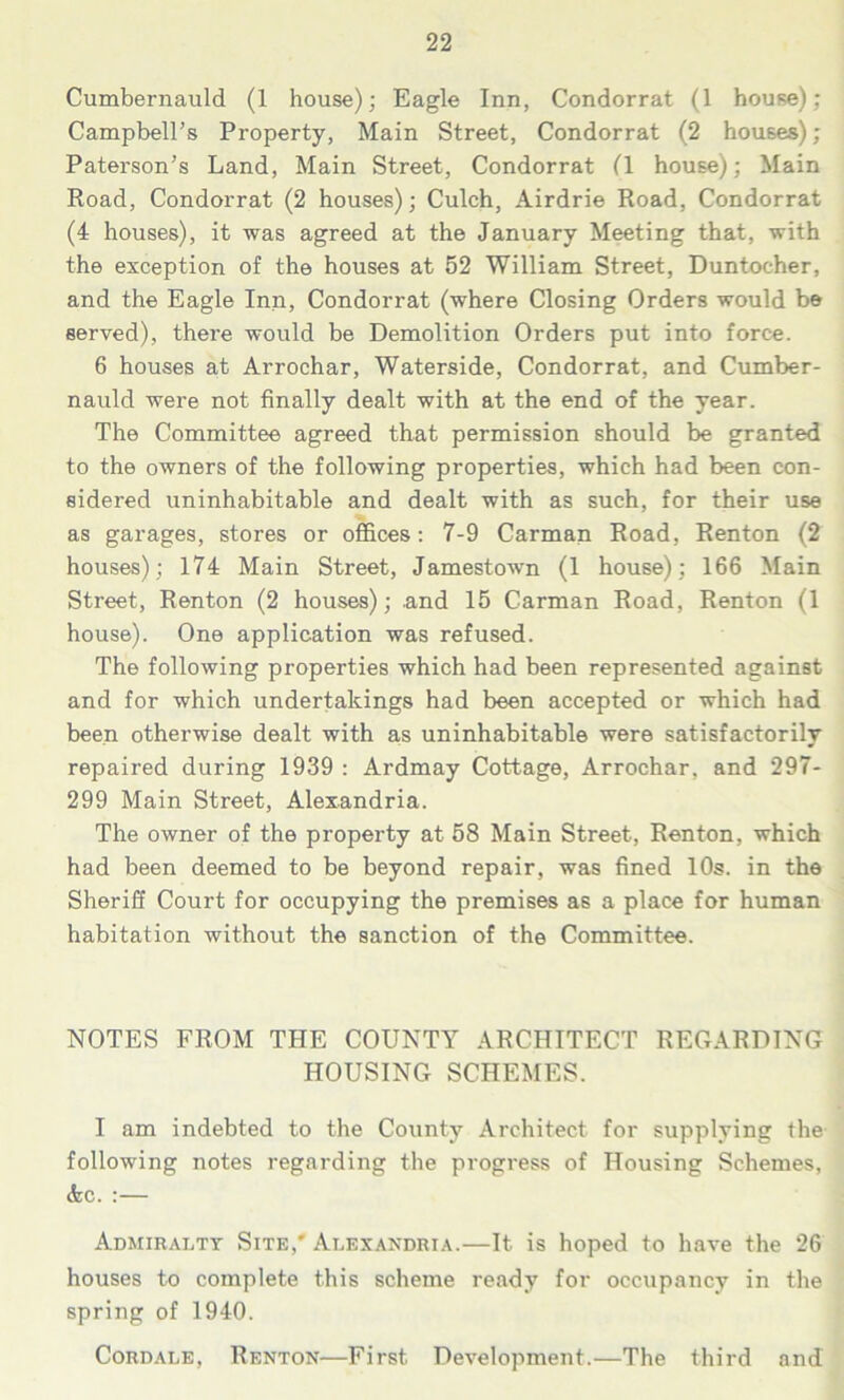 Cumbernauld (1 house); Eagle Inn, Condorrat (1 house); Campbell’s Property, Main Street, Condorrat (2 houses); Paterson’s Land, Main Street, Condorrat (1 house); Main Road, Condorrat (2 houses); Culch, Airdrie Road, Condorrat (4 houses), it was agreed at the January Meeting that, with the exception of the houses at 52 William Street, Duntocher, and the Eagle Inn, Condorrat (where Closing Orders would be served), there would be Demolition Orders put into force. 6 houses at Arrochar, Waterside, Condorrat, and Cumber- nauld were not finally dealt with at the end of the year. The Committee agreed that permission should be granted to the owners of the following properties, which had been con- sidered uninhabitable and dealt with as such, for their use as garages, stores or offices: 7-9 Carman Road, Renton (2 houses); 174 Main Street, Jamestown (1 house); 166 Main Street, Renton (2 houses); and 15 Carman Road, Renton (1 house). One application was refused. The following properties which had been represented against and for which undertakings had been accepted or which had been otherwise dealt with as uninhabitable were satisfactorily repaired during 1939 : Ardmay Cottage, Arrochar. and 297- 299 Main Street, Alexandria. The owner of the property at 58 Main Street, Renton, which had been deemed to be beyond repair, was fined 10s. in the Sheriff Court for occupying the premises as a place for human habitation without the sanction of the Committee. NOTES FROM THE COUNTY ARCHITECT REGARDING HOUSING SCHEMES. I am indebted to the County Architect for supplying the following notes regarding the progress of Housing Schemes, &c. :— Admiralty Site,' Alexandria.—It is hoped to have the 26 houses to complete this scheme ready for occupancy in the spring of 1940. Cordale, Renton—First Development.—The third and