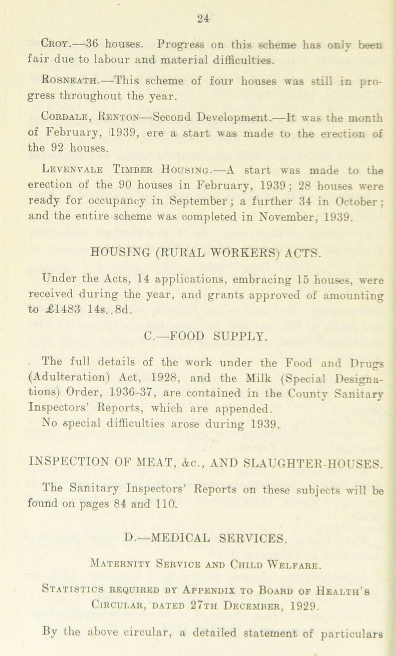 Croy.—36 houses. Progress on this scheme has only been fair due to labour and material difficulties. Rosneath.—This scheme of four houses was still in pro- gress throughout the year. Cordale, Renton—Second Development.—It was the month of February, 1939, ere a start was made to the erection of the 92 houses. Levenvale Timber Housing.—A start was made to the erection of the 90 houses in February, 1939; 28 houses were ready for occupancy in September; a further 34 in October ; and the entire scheme was completed in November, 1939. HOUSING (RURAL WORKERS) ACTS. Under the Acts, 14 applications, embracing 15 houses, were received during the year, and grants approved of amounting to =£1483 14s.. 8d. C.—FOOD SUPPLY. The full details of the work under the Food and Drugs (Adulteration) Act, 1928, and the Milk (Special Designa- tions) Order, 1936-37, are contained in the Countv Sanitary Inspectors’ Reports, which are appended. No special difficulties arose during 1939. INSPECTION OF MEAT, Ac., AND SLAUGHTER-HOUSES. I he Sanitary Inspectors’ Reports on these subjects will be found on pages 84 and 110. D.—MEDICAL SERVICES. Maternity Service and Child Welfare. Statistics required by Appendix to Board of Health’s Circular, dated 27th December, 1929. By the above circular, a detailed statement of particulars