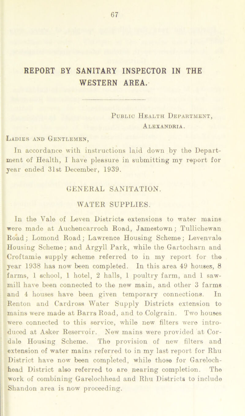 REPORT BY SANITARY INSPECTOR IN THE WESTERN AREA. Public Health Department, Alexandria. Ladies and Gentlemen, In accordance with instructions laid down by the Depart- ment of Health, I have pleasure in submitting my report for year ended 31st December, 1939. GENERAL SANITATION. WATER SUPPLIES. In the Vale of Leven Districts extensions to water mains were made at Auchencarroch Road, Jamestown; Tullichewan Road; Lomond Road; Lawrence Housing Scheme; Levenvale Housing Scheme; and Argyll Park, while the Gartocharn and Croftamie supply scheme referred to in my report for the year 1938 has now been completed. In this area 49 houses, 8 farms, 1 school, 1 hotel, 2 halls, 1 poultry farm, and 1 saw- mill have been connected to the new main, and other 3 farms and 4 houses have been given temporary connections. In Renton and G’ardross Wader Supply Districts extension to mains were made at Barrs Road, and to Colgrain. Two houses were connected to this service, while new filters were intro- duced at Asker Reservoir. New mains were provided at Cor- dale Housing Scheme. The provision of new filters and extension of water mains referred to in my last report for Rhu District have now been completed, while those for Gareloch- head District also referred to are nearing completion. The work of combining Garelochhead and Rhu Districts to include Shandon area is now proceeding.