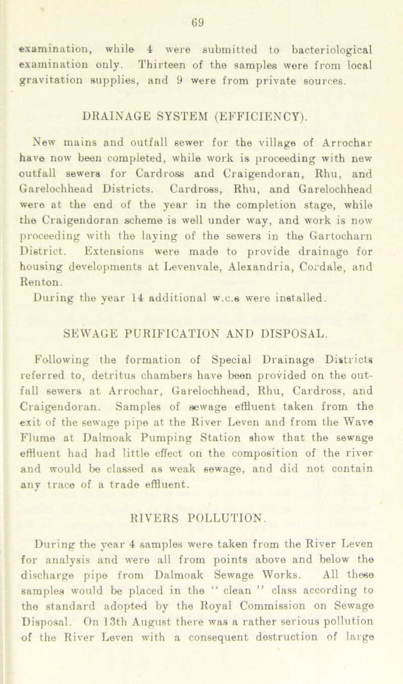 examination, while 4 were submitted to bacteriological examination only. Thirteen of the samples were from local gravitation supplies, and 9 were from private sources. DRAINAGE SYSTEM (EFFICIENCY). New mains and outfall sewer for the village of Arrochar have now been completed, while work is proceeding with new outfall sewers for Cardross and Craigendoran, Rhu, and Garelochhead Districts. Cardross, Rhu, and Garelochhead were at the end of the year in the completion stage, while the Craigendoran scheme is well under way, and work is now proceeding with the laying of the sewers in the Gartocharn District. Extensions were made to provide drainage for housing developments at Levenvale, Alexandria, Cordale, and Renton. During the year 14 additional w.c.s were installed. SEWAGE PURIFICATION AND DISPOSAL. Following the formation of Special Drainage Districts referred to, detritus chambers have been provided on the out- fall sewers at Arrochar, Garelochhead, Rhu, Cardross, and Craigendoran. Samples of sewage effluent taken from the exit of the sewage pipe at the River Leven and from the Wave Flume at Dalmoak Pumping Station show that the sewage effluent had had little effect on the composition of the river and would be classed as weak sewage, and did not contain any trace of a trade effluent. RIVERS POLLUTION. During the year 4 samples were taken from the River Leven for analysis and were all from points above and below the discharge pipe from Dalmoak Sewage Works. All these samples would be placed in the “ clean ” class according to the standard adopted by the Royal Commission on Sewage Disposal. On 13th August there was a rather serious pollution of the River Leven with a consequent destruction of large
