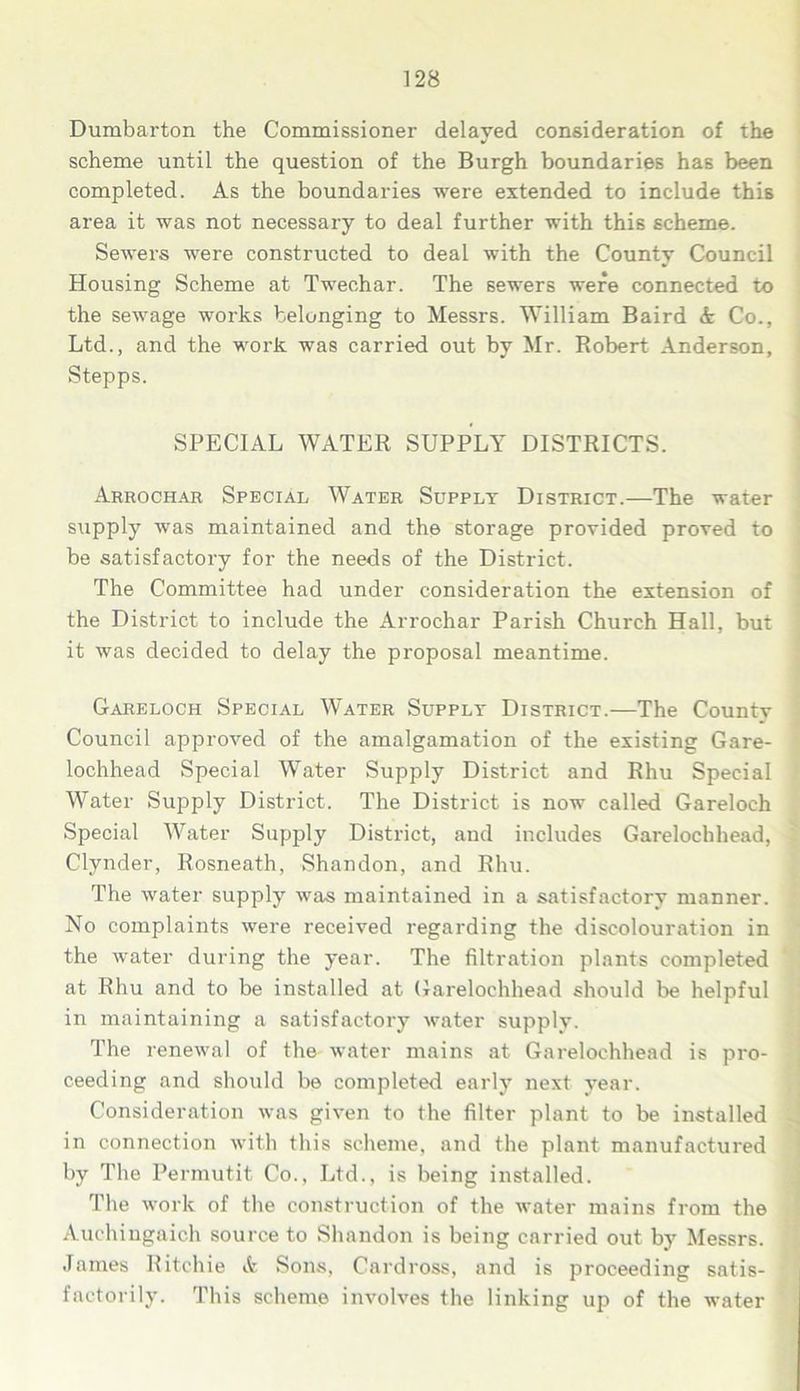 Dumbarton the Commissioner delayed consideration of the scheme until the question of the Burgh boundaries has been completed. As the boundaries were extended to include this area it was not necessary to deal further with this scheme. Sewers were constructed to deal with the County Council Housing Scheme at Twechar. The sewers were connected to the sewage works belonging to Messrs. William Baird A Co., Ltd., and the work was carried out by Mr. Robert Anderson, Stepps. SPECIAL WATER SUPPLY DISTRICTS. Arrochar Special Water Supply District.—The water supply was maintained and the storage provided proved to be satisfactory for the needs of the District. The Committee had under consideration the extension of the District to include the Arrochar Parish Church Hall, but it was decided to delay the proposal meantime. Gareloch Special Water Supply District.—The Countv Council approved of the amalgamation of the existing Gare- lochhead Special Water Supply District and Rhu Special Water Supply District. The District is now called Gareloch Special Water Supply District, and includes Garelochhead, Clynder, Rosneath, Shandon, and Rhu. The water supply was maintained in a satisfactory manner. No complaints were received regarding the discolouration in the water during the year. The filtration plants completed at Rhu and to be installed at Garelochhead should be helpful in maintaining a satisfactory water supply. The renewal of the water mains at Garelochhead is pro- ceeding and should be completed early next year. Consideration was given to the filter plant to be installed in connection with this scheme, and the plant manufactured by The Permutit Co., Ltd., is being installed. The work of the construction of the water mains from the Auchingaich source to Shandon is being carried out by Messrs. James Ritchie & Sons, Cardross, and is proceeding satis- factorily. This scheme involves the linking up of the water