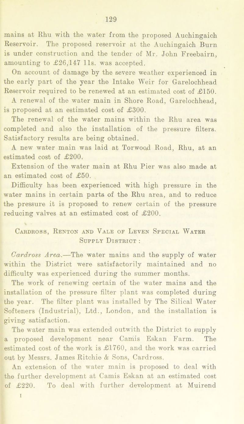 mains at Rhu with the water from the proposed Auchingaich Reservoir. The proposed reservoir at the Auchingaich Burn is under construction and the tender of Mr. John Freebairn, amounting to £26,147 11s. was accepted. On account of damage by the severe weather experienced in the early part of the year the Intake Weir for Garelochhead Reservoir required to be renewed at an estimated cost of £150. A renewal of the water main in Shore Road, Garelochhead, is proposed at an estimated cost of £300. The renewal of the water mains within the Rhu area was completed and also the installation of the pressure filters. Satisfactory results are being obtained. A new water main was laid at Torwood Road, Rhu, at an estimated cost of £200. Extension of the water main at Rhu Pier was also made at an estimated cost of £50. Difficulty has been experienced with high pressure in the water mains in certain parts of the Rhu area, and to reduce the pressure it is proposed to renew certain of the pressure reducing valves at an estimated cost of £200. % • Cabdross, Renton and Vale of Leven Special Water Supply District : Cardross Area.—The water mains and the supply of water within the District were satisfactorily maintained and no difficulty was experienced during the summer months. The work of renewing certain of the water mains and the installation of the pressure filter plant was completed during the year. The filter plant was installed by The Silical Water Softeners (Industrial), Ltd., London, and the installation is giving satisfaction. The water main was extended outwith the District to supply a proposed development near Camis Eskan Farm. The estimated cost of the work is £1760, and the work was carried out by Messrs. James Ritchie & Sons, Cardross. An extension of the water main is proposed to deal with the further development at Camis Eskan at an estimated cost of £220. To deal with further development at Muirend i