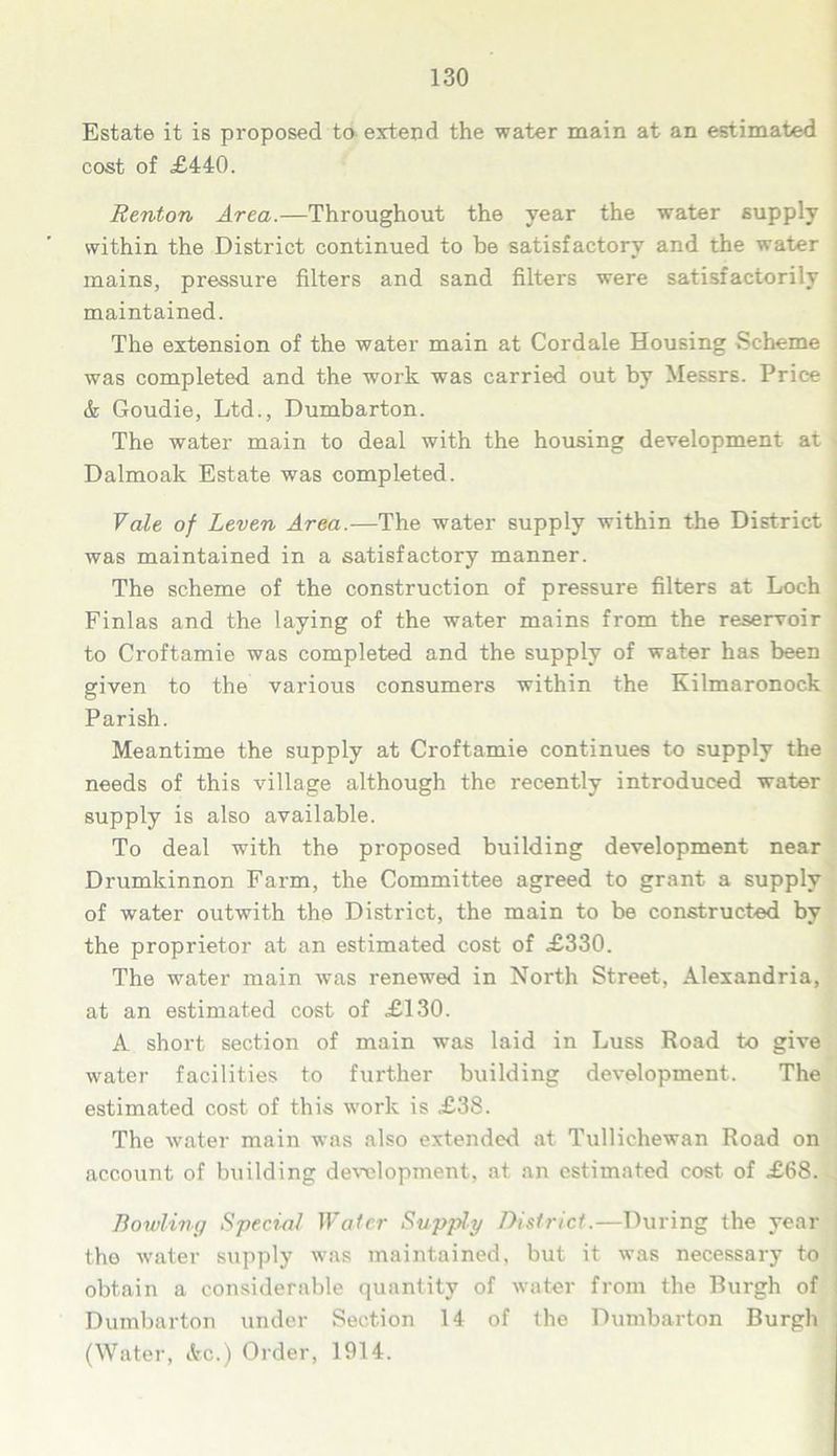 Estate it is proposed to extend the water main at an estimated cost of £440. Renton Area.—Throughout the year the water supply within the District continued to be satisfactory and the water mains, pressure filters and sand filters were satisfactorily maintained. The extension of the water main at Cordale Housing Scheme was completed and the work was carried out by Messrs. Price & Goudie, Ltd., Dumbarton. The water main to deal with the housing development at Dalmoak Estate was completed. Vale of Leven Area.—The water supply within the District was maintained in a satisfactory manner. The scheme of the construction of pressure filters at Loch Finlas and the laying of the water mains from the reservoir to Croftamie was completed and the supply of water has been given to the various consumers within the Kilmaronock Parish. Meantime the supply at Croftamie continues to supply the needs of this village although the recently introduced water supply is also available. To deal with the proposed building development near Drumkinnon Farm, the Committee agreed to grant a supply of water outwith the District, the main to be constructed by the proprietor at an estimated cost of £330. The water main was renewed in North Street, Alexandria, at an estimated cost of £130. A short section of main was laid in Luss Road to give water facilities to further building development. The estimated cost of this work is £38. The water main was also extended at Tullichewan Road on account of building development, at an estimated cost of £68. Bowling Special Water Supply District.—During the year the water supply was maintained, but it was necessary to obtain a considerable quantity of water from the Burgh of Dumbarton under Section 14 of the Dumbarton Burgh (Water, Ac.) Order, 1914.