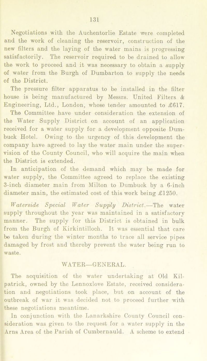 Negotiations with the Auchentorlie Estate were completed and the work of cleaning the reservoir, construction of the new filters and the laying of the water mains is progressing satisfactorily. The reservoir required to be drained to allow the work to proceed and it was necessary to obtain a supply of water from the Burgh of Dumbarton to supply the needs of the District. The pressure filter apparatus to be installed in the filter house is being manufactured by Messrs. United Filters & Engineering, Ltd., London, whose tender amounted to £617. The Committee have under consideration the extension of the Water Supply District on account of an application received for a water supply for a development opposite D\im- buck Hotel. Owing to the urgency of this development the company have agreed to lay the water main under the super- vision of the County Council, who will acquire the main when the District is extended. In anticipation of the demand which may be made for water supply, the Committee agreed to replace the existing 3-inch diameter main from Milton to Dumbuck by a 6-inch diameter main, the estimated cost of this work being £1250. Waterside Special Water Supply District.—The water supply throughout the year was maintained in a satisfactory manner. The supply for this District is obtained in bulk from the Burgh of Kirkintilloch. It was essential that care be taken during the winter months to trace all service pipes damaged by frost and thereby prevent the water being run to waste. WATER—GENERAL. The acquisition of the water undertaking at Old Kil- patrick, owned by the Lennoxlove Estate, received considera- tion and negotiations took place, but on account of the outbreak of war it was decided not to proceed further with these negotiations meantime. In conjunction with the Lanarkshire County Council con- sideration was given to the request for a water supply in the Arns Area of the Parish of Cumbernauld. A scheme to extend