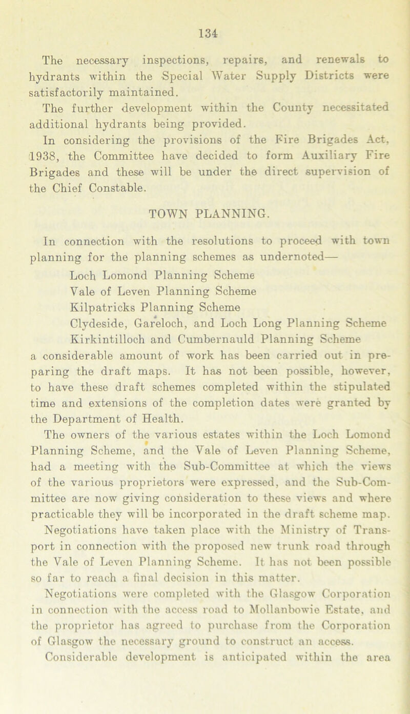 The necessary inspections, repairs, and renewals to hydrants within the Special Water Supply Districts were satisfactorily maintained. The further development within the County necessitated additional hydrants being provided. In considering the provisions of the Fire Brigades Act, 1938, the Committee have decided to form Auxiliary Fire Brigades and these will be under the direct supervision of the Chief Constable. TOWN PLANNING. In connection with the resolutions to proceed with town planning for the planning schemes as undernoted— Loch Lomond Planning Scheme Yale of Leven Planning Scheme Kilpatricks Planning Scheme Clydeside, Gareloch, and Loch Long Planning Scheme Kirkintilloch and Cumbernauld Planning Scheme a considerable amount of work has been carried out in pre- paring the draft maps. It has not been possible, however, to have these draft schemes completed within the stipulated time and extensions of the completion dates were granted by the Department of Health. The owners of the various estates within the Loch Lomond Planning Scheme, and the Vale of Leven Planning Scheme, had a meeting with the Sub-Committee at which the views of the various proprietors were expressed, and the Sub-Com- mittee are now giving consideration to these views and where practicable they will be incorporated in the draft scheme map. Negotiations have taken place with the Ministry of Trans- port in connection with the proposed new trunk road through the Vale of Leven Planning Scheme. It has not been possible so far to reach a final decision in this matter. Negotiations were completed with the Glasgow Corporation in connection with the access road to Mollanbowie Estate, and the proprietor has agreed to purchase from the Corporation of Glasgow the necessary ground to construct an access. Considerable development is anticipated within the area