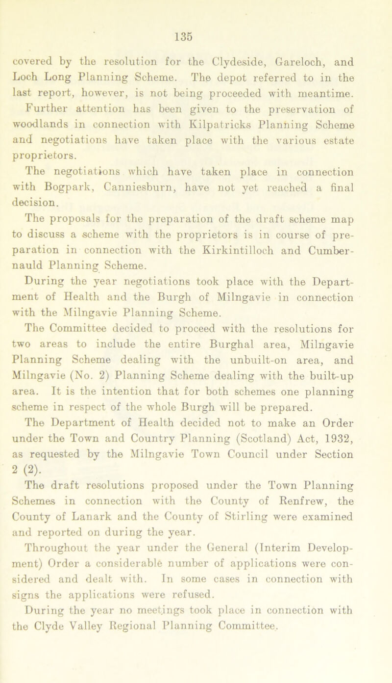 covered by the resolution for the Clydeside, Gareloch, and Loch Long Planning Scheme. The depot referred to in the last report, however, is not being proceeded with meantime. Further attention has been given to the preservation of woodlands in connection with Kilpatricks Planning Scheme and negotiations have taken place with the various estate proprietors. The negotiations which have taken place in connection with Bogpark, Canniesburn, have not yet reached a final decision. The proposals for the preparation of the draft scheme map to discuss a scheme with the proprietors is in course of pre- paration in connection with the Kirkintilloch and Cumber- nauld Planning Scheme. During the year negotiations took place with the Depart- ment of Health and the Burgh of Milngavie in connection with the Milngavie Planning Scheme. The Committee decided to proceed with the resolutions for two areas to include the entire Burghal area, Milngavie Planning Scheme dealing with the unbuilt-on area, and Milngavie (No. 2) Planning Scheme dealing with the built-up area. It is the intention that for both schemes one planning scheme in respect of the whole Burgh will be prepared. The Department of Health decided not to make an Order under the Town and Country Planning (Scotland) Act, 1932, as requested by the Milngavie Town Council under Section 2 (2). The draft resolutions proposed under the Town Planning Schemes in connection with the County of Renfrew, the County of Lanark and the County of Stirling were examined and reported on during the year. Throughout the year under the General (Interim Develop- ment) Order a considerable number of applications were con- sidered and dealt with. In some cases in connection with signs the applications were refused. During the year no meetings took place in connection with the Clyde Valley Regional Planning Committee.