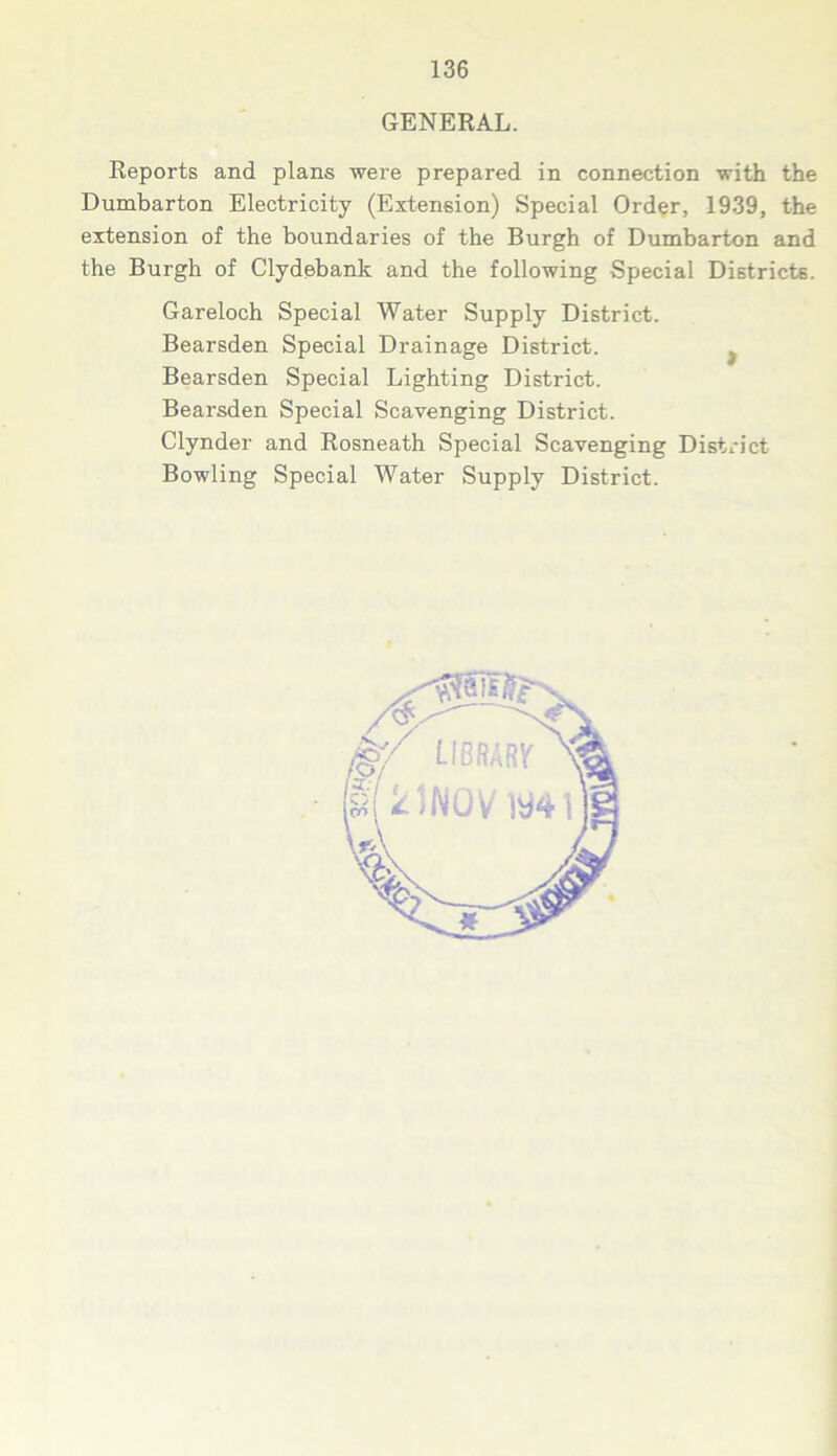 GENERAL. Reports and plans were prepared in connection with the Dumbarton Electricity (Extension) Special Order, 1939, the extension of the boundaries of the Burgh of Dumbarton and the Burgh of Clydebank and the following Special Districts. Gareloch Special Water Supply District. Bearsden Special Drainage District. f Bearsden Special Lighting District. Bearsden Special Scavenging District. Clynder and Rosneath Special Scavenging District- Bowling Special Water Supply District.