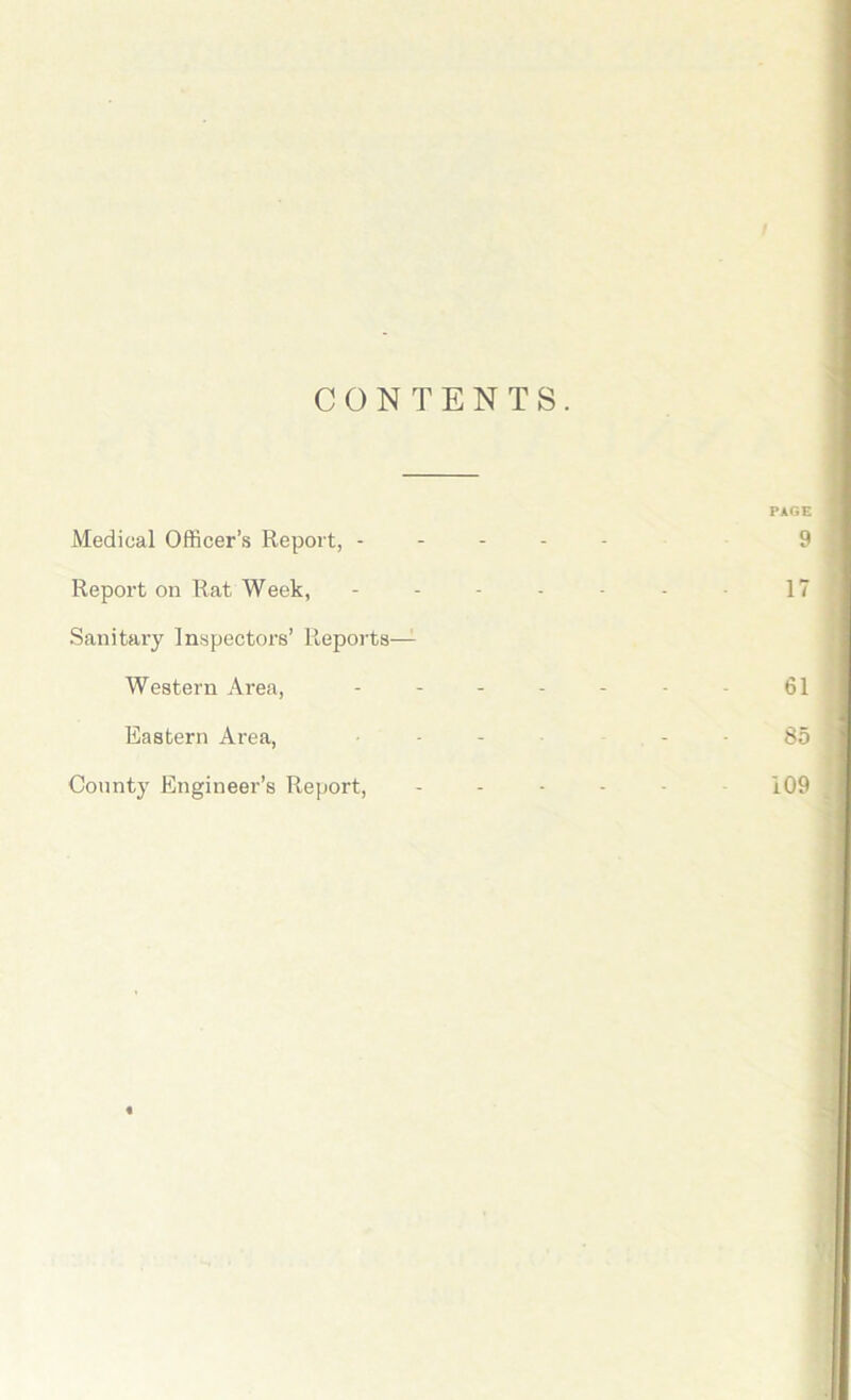 / CONTENTS. PAGE Medical Officer’s Report, ----- 9 Report on Rat Week, - - - - - - 17 Sanitary Inspectors’ Reports— Western Area, - - - - - • • 61 Eastern Area, ... 85 County Engineer’s Report, ----- 109 «