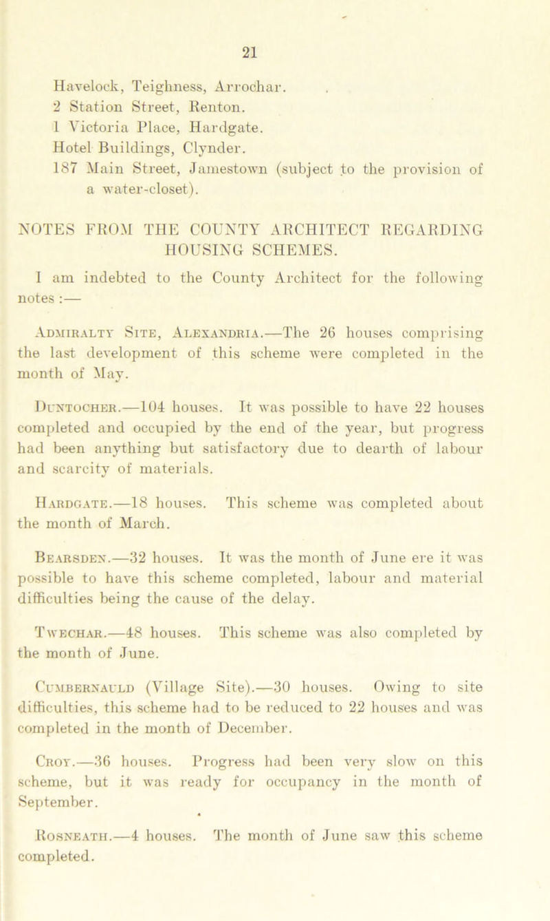 Havelock, Teighness, Arroohar. 2 Station Street, Renton. 1 Victoria Place, Hardgate. Hotel Buildings, Clynder. 187 Main Street, Jamestown (subject to the provision of a water-closet). NOTES FROM THE COUNTY ARCHITECT REGARDING HOUSING SCHEMES. I am indebted to the County Architect for the following notes :— Admiralty Site, Alexandria.—The 26 houses comprising the last development of this scheme were completed in the month of May. Duntocher.—104 houses. It was possible to have 22 houses completed and occupied by the end of the year, but progress had been anything but satisfactory due to dearth of labour and scarcity of materials. Hardgate.—18 houses. This scheme was completed about the month of March. Bearsden.—32 houses. It was the month of June ere it vras possible to have this scheme completed, labour and material difficulties being the cause of the delay. Twechar.—48 houses. This scheme was also completed by the month of June. Cumbernauld (Village Site).—30 houses. Owing to site difficulties, this scheme had to be reduced to 22 houses and was completed in the month of December. Croy.—36 houses. Progress had been very slow on this scheme, but it was ready for occupancy in the month of September. Rosneath.—4 houses. The month of June saw this scheme completed.