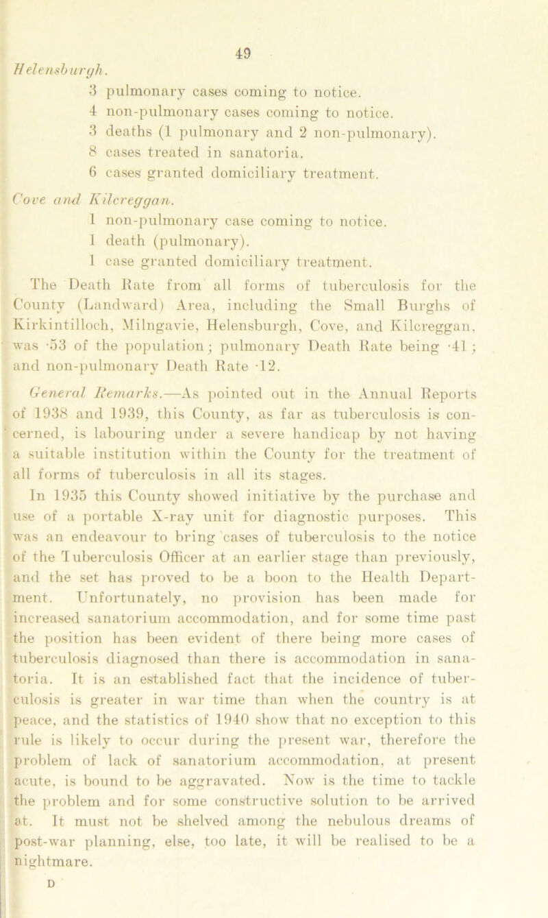 Helensb urgh. 3 pulmonary cases coming to notice. 4 non-pulmonary cases coming to notice. 3 deaths (1 pulmonary and 2 non-pulmonary). 8 cases treated in sanatoria. 6 cases granted domiciliary treatment. Cove and Kilcreggan■. 1 non-pulmonary case coming to notice. 1 death (pulmonary). 1 case granted domiciliary treatment. The Death Rate from all forms of tuberculosis for the County (Landward) Area, including the Small Burghs of Kirkintilloch, Milngavie, Helensburgh, Cove, and Kilcreggan, was -53 of the population; pulmonary Death Rate being -41 ; and non-pulmonary Death Rate 12. General Remarks.—As pointed out in the Annual Reports of 1938 and 1939, this County, as far as tuberculosis is con- ' cerned, is labouring under a severe handicap by not having a suitable institution within the County for the treatment of all forms of tuberculosis in all its stages. In 1935 this County showed initiative by the purchase and use of a portable X-ray unit for diagnostic purposes. This was an endeavour to bring cases of tuberculosis to the notice of the Tuberculosis Officer at an earlier stage than previously, and the set has proved to be a boon to the Health Depart- ment. Unfortunately, no provision has been made for increased sanatorium accommodation, and for some time past the position has been evident of there being more cases of tuberculosis diagnosed than there is accommodation in sana- toria. It is an established fact that the incidence of tuber- culosis is greater in war time than when the country is at peace, and the statistics of 1940 show that no exception to this rule is likely to occur during the present war, therefore the problem of lack of sanatorium accommodation, at present acute, is bound to be aggravated. Now is the time to tackle the problem and for some constructive solution to be arrived at. It must not be shelved among the nebulous dreams of post-war planning, else, too late, it will be realised to be a nightmare. D