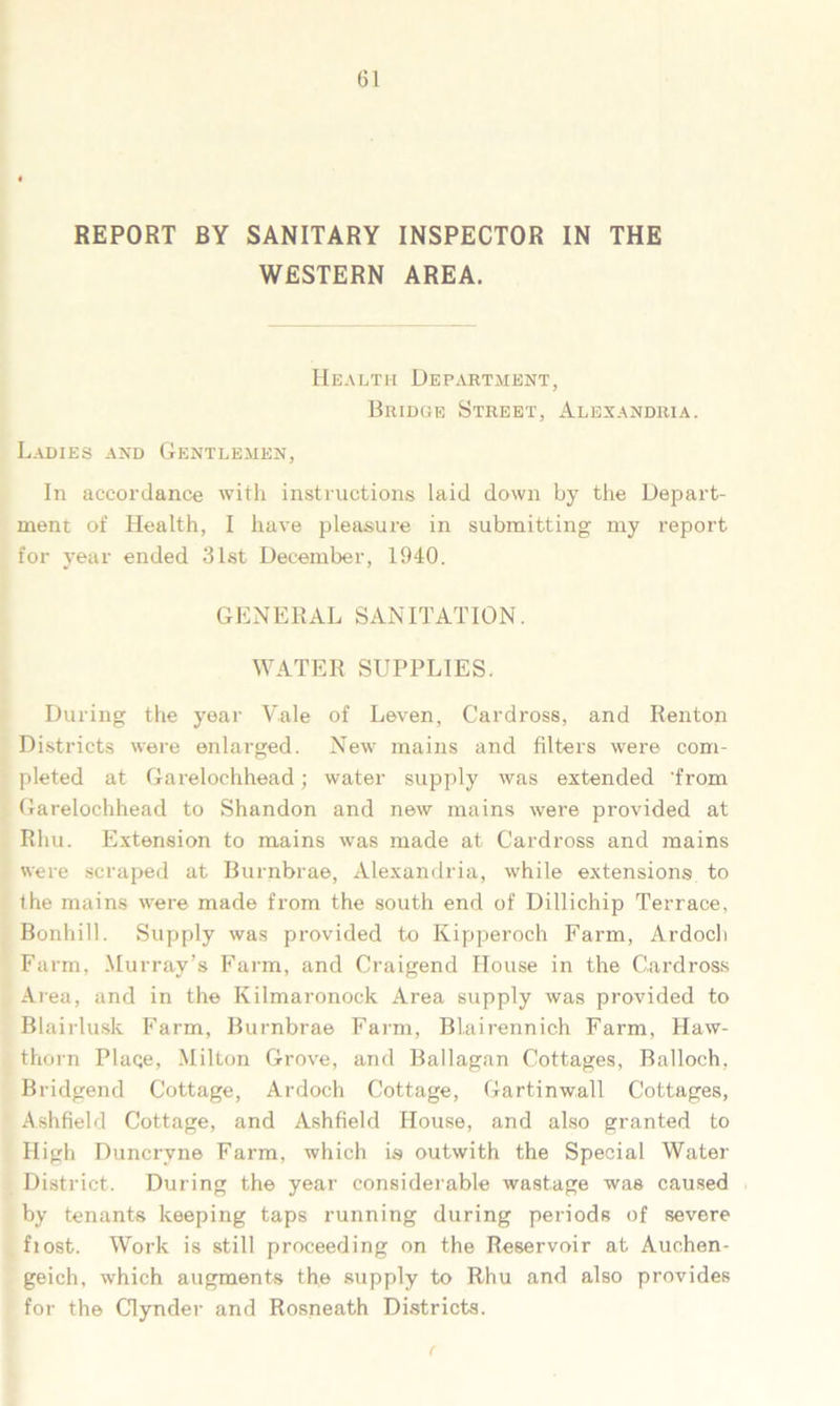 REPORT BY SANITARY INSPECTOR IN THE WESTERN AREA. Health Department, Bridge Street, Alexandria. Ladies and Gentlemen, In accordance with instructions laid down by the Depart- ment of Health, I have pleasure in submitting my report for year ended 31st December, 1940. GENERAL SANITATION. WATER SUPPLIES. During the year Vale of Leven, Cardross, and Renton Districts were enlarged. New mains and filters were com- pleted at Garelochhead; water supply was extended 'from Garelochhead to Shandon and new mains were provided at Rhu. Extension to mains was made at Cardross and mains were scraped at Burnbrae, Alexandria, while extensions to the mains were made from the south end of Dillichip Terrace, Bonhill. Supply was provided to Kipperoch Farm, Ardoch Farm, .Murray’s Farm, and Craigend House in the Cardross Area, and in the Kilmaronock Area supply was provided to Blairlusk Farm, Burnbrae Farm, Blairennich Farm, Haw- thorn Plaqe, Milton Grove, and Ballagan Cottages, Balloch, Bridgend Cottage, Ardoch Cottage, Gartinwall Cottages, Ashfield Cottage, and Ashfield House, and also granted to High Duncryne Farm, which is outwith the Special Water District. During the year considerable wastage was caused by tenants keeping taps running during periods of severe fiost. Work is still proceeding on the Reservoir at Auchen- geich, which augments the supply to Rhu and also provides for the Clynder and Rosneath Districts.