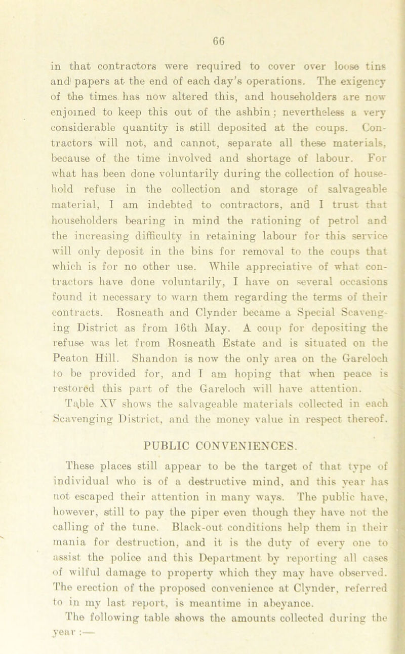 in that contractors were required to cover over loose tins and papers at the end of each day’s operations. The exigency of the times has now altered this, and householders are now enjoined to keep this out of the ashbin; nevertheless a very considerable quantity is still deposited at the coups. Con- tractors will not, and cannot, separate all these materials, because of the time involved and shortage of labour. For what has been done voluntarily during the collection of house- hold refuse in the collection and storage of salvageable material, I am indebted to contractors, and I trust that householders bearing in mind the rationing of petrol and the increasing difficulty in retaining labour for this service will only deposit in the bins for removal to the coups that which is for no other use. While appreciative of what con- tractors have done voluntarily, I have on several occasions found it necessary to warn them regarding the terms of their contracts. Rosneath and Clynder became a Special Scaveng- ing District as from 16th May. A coup for depositing the refuse was let from Rosneath Estate and is situated on the Peaton Hill. Shandon is now the only area on the Gareloch io be provided for, and I am hoping that when peace is restored this part of the Gareloch will have attention. Table XY shows the salvageable materials collected in each Scavenging District, and the money value in respect thereof. PUBLIC CONVENIENCES. These places still appear to be the target of that type of individual who is of a destructive mind, and this year has not escaped their attention in many ways. The public have, however, still to pay the piper even though they have not the calling of the tune. Black-out conditions help them in then- mania for destruction, and it is the duty of every one to assist the police and this Department by reporting all cases of wilful damage to property which they may have observed. The erection of the proposed convenience at Clynder, referred to in my last report, is meantime in abeyance. l’he following table shows the amounts collected during the year :—