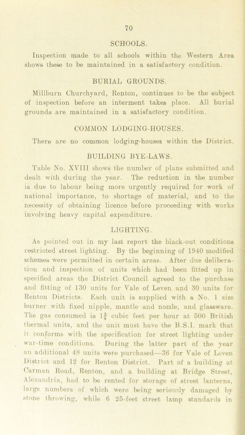 SCHOOLS. Inspection made to all schools within the Western Area shows these to be maintained in a satisfactory condition. BURIAL GROUNDS. Millburn Churchyard, Renton, continues to be the subject of inspection before an interment takes place. All burial grounds .are maintained in a satisfactory condition. COMMON LODGING-HOUSES. There are no common lodging-houses within the District. BUILDING BYE-LAWS. Table No. XVIII shows the number of plans submitted and dealt with during the year. The reduction in the number is due to labour being more urgently required for work of national importance, to shortage of material, and to the necessity of obtaining licence before proceeding with works involving heavy capital expenditure. LIGHTING. As pointed out in my last report the black-out conditions restricted street lighting. By the beginning of 1940 modified schemes were permitted in certain areas. After due delibera- tion and inspection of units which had been fitted up in specified areas the District Council agreed to the purchase and fitting of 130 units for Vale of Leven and 30 units for Renton Districts. Each unit is supplied with a No. 1 size burner with fixed nipple, mantle and nozzle, and glassware. The gas consumed is If cubic feet per hour at 500 British thermal units, and the unit must have the B.S.I. mark that it conforms with the specification for street lighting under war-time conditions. During the latter part of the year an additional 48 units were purchased—36 for Vale of Leven District and 12 for Renton District. Part of a building at Carman Road, Renton, and a building at Bridge Street, Alexandria, had to be rented for storage of street lanterns, large numbers of which were being seriously damaged by stone throwing, while 6 25-feet street lamp standards in