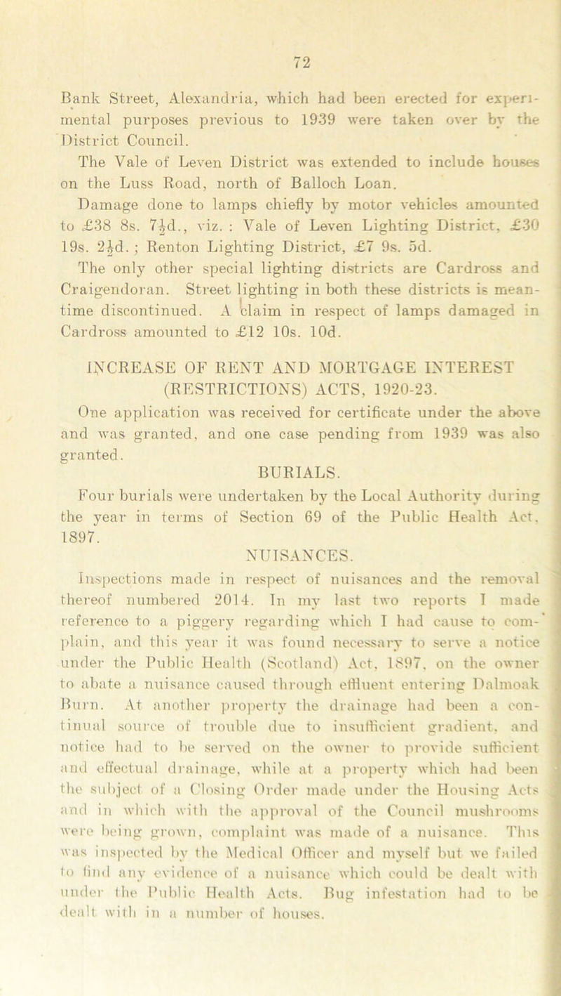 Bank Street, Alexandria, which had been erected for experi- mental purposes previous to 1939 were taken over by the District Council. The Vale of Leven District was extended to include houses on the Luss Road, north of Balloch Loan. Damage done to lamps chiefly by motor vehicles amounted to £38 8s. 74d., viz. : Vale of Leven Lighting District, £30 19s. 2Jd.; Renton Lighting District, £7 9s. 5d. The only other special lighting districts are Cardross and Craigendoran. Street lighting in both these districts is mean- time discontinued. A claim in respect of lamps damaged in Cardross amounted to £12 10s. lOd. INCREASE OF RENT AND MORTGAGE INTEREST (RESTRICTIONS) ACTS, 1920-23. One application was received for certificate under the above and was granted, and one case pending from 1939 was also granted. BURIALS. Four burials were undertaken by the Local Authority during the year in terms of Section 69 of the Public Health Act. 1897. NUISANCES. Inspections made in respect of nuisances and the removal thereof numbered 2014. In my last two reports I made reference to a piggery regarding which I had cause to com-’ plain, and this year it was found necessary to serve a notice < under the Public Health (Scotland) Act. 1897. on the owner to abate a nuisance caused through effluent entering Dalmoak Burn. At another property the drainage had been a con- tinual source of trouble due to insufficient gradient, and notice had to lie served on the owner to provide sufficient ' and effectual drainage, while at a property which had been the subject of a Closing Order made under the Housing Acts j and in which with the approval of the Council mushrooms 1 were being grown, complaint was made of a nuisance. This j was inspected by the Medical Officer and myself but we failed i to find any evidence of a nuisance which could be dealt with | under the Public Health Acts. Bug infestation had to be 1 dealt with in a number of houses.