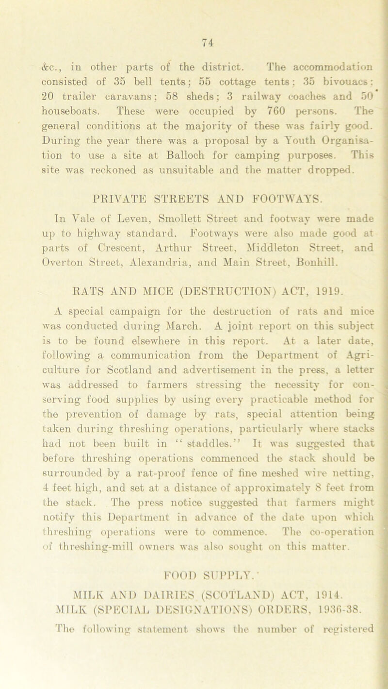 &c., in other parts of the district. The accommodation consisted of 35 bell tents; 55 cottage tents; 35 bivouacs: 20 trailer caravans; 58 sheds; 3 railway coaches and 50 houseboats. These were occupied by 760 persons. The general conditions at the majority of these was fairly good. During the year there was a proposal by a Youth Organisa- tion to use a site at Balloch for camping purposes. This site was reckoned as unsuitable and the matter dropped. PRIVATE STREETS AND FOOTWAYS. In Vale of Leven, Smollett Street and footway were made up to highway standard. Footways were also made good at parts of Crescent, Arthur Street, Middleton Street, and Overton Street, Alexandria, and Main Street. Bonhill. RATS AND MICE (DESTRUCTION) ACT, 1919. A special campaign for the destruction of rats and mice was conducted during March. A joint report on this subject is to be found elsewhere in this report. At a later date, following a communication from the Department of Agri- culture for Scotland and advertisement in the press, a letter was addressed to farmers stressing the necessity for con- serving food supplies by using every practicable method for the prevention of damage by rats, special attention being taken during threshing operations, particularly where stacks had not been built in “ staddles.” It was suggested that before threshing operations commenced the stack should be surrounded by a rat-proof fence of fine meshed wire netting, 4 feet high, and set at a distance of approximately 8 feet from the stack. The press notice suggested that farmers might notify this Department in advance of the date upon which threshing operations were to commence. The co-operation of threshing-mill owners was also sought on this matter. FOOD SUPPLY.' MILK AND DAIRIES (SCOTLAND) ACT, 1914. MILK (SPECIAL DESIGNATIONS) ORDERS, 1936-38. The following statement shows the number of registered