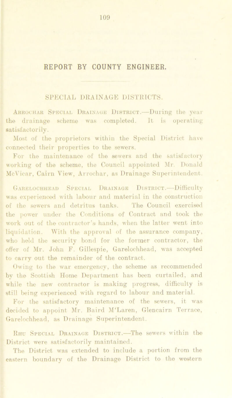 REPORT BY COUNTY ENGINEER. SPECIAL DRAINAGE DISTRICTS. Arrochar Special Drainage District.—During the year the drainage scheme was completed. It is operating satisfactorily. Most of the proprietors within the Special District have connected their properties to the sewers. For the maintenance of the sewers and the satisfactory- working of the scheme, the Council appointed Mr. Donald McVicar, Cairn View, Arrochar, as Drainage Superintendent. Garelochhead Special Drainage District.—Difficulty was experienced with labour and material in the construction of the sewers and detritus tanks. The Council exercised the power under the Conditions of Contract and took the work out of the contractor’s hands, when the latter went into liquidation. With the approval of the assurance company, who held the security bond for the former contractor, the offer of Mr. John F. Gillespie, Garelochhead, was accepted to carry out the remainder of the contract. Owing to the war emergency, the scheme as recommended by the Scottish Home Department has been curtailed, and while the new contractor is making progress, difficulty is still being experienced with regard to labour and material. For the satisfactory maintenance of the sewers, it was decided to appoint Mr. Baird M'Laren, Glencairn Terrace, Garelochhead, as Drainage Superintendent. Rhu Special Drainage District.—The sewers within the District were satisfactorily maintained. The District was extended to include a portion from the eastern boundary of the Drainage District to the western