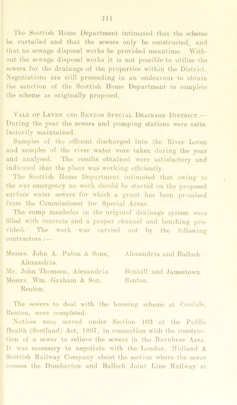 The Scottish Home Department intimated that the scheme be curtailed and that the sewers only be constructed, and that no sewage disposal works be provided meantime. With- out the sewage disposal works it is not possible to utilise the sewers for the drainage of the properties within the District. Negotiations are still proceeding in an endeavour to obtain the sanction of the Scottish Home Department to complete the scheme as originally proposed. Vale of Leven and Renton Special Drainage District.— During the year the sewers and pumping stations were satis- factorily maintained. Samples of the effluent discharged into the River Leven and samples of the river water were taken during the year and analysed. The results obtained were satisfactory and indicated that the plant was working efficiently. The Scottish Home Department intimated that owing to the war emergency no work should be started on the proposed surface water sewers for which a grant has been promised from the Commissioner for Special Areas. The sump manholes in the original drainage system were filled with concrete and a proper channel and benching pro- vided.. The work was carried out by the following- contractors :— Messrs. John A. Paton & Sons, Alexandria and Ballooh. Alexandria. Mr. John Thomson, Alexandria. Bonhill and Jamestown. Messrs. Wm. Graham & Son, Renton. Renton. The sewers to deal with the housing scheme at Cordale, Renton, were completed. Notices were served under Section 103 of the Public Health (Scotland) Act, 1897, in connection with the construc- tion of a sewer to relieve the sewers in the Burnbrae Area. It was necessary to negotiate with the London, Midland & Scottish Railway Company about the section where the sewer crosses the Dumbarton and Balloch Joint Line Railway at