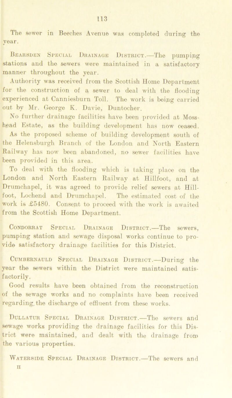 The sewer in Beeches Avenue was completed during the year. Bearsden Special Drainage District.—The pumping stations and the sewers were maintained in a satisfactory manner throughout the year. Authority was received from the Scottish Home Department for the construction of a sewer to deal with the flooding experienced at Canniesburn Toll. The work is being carried out by Mr. George K. Davie, Duntocher. No further drainage facilities have been provided at Moss- head Estate, as the building development has now ceased. As the proposed scheme of building development south of the Helensburgh Branch of the London and North Eastern Railway has now been abandoned, no sewer facilities have been provided in this area. To deal with the flooding which is taking place on the London and North Eastern Railway at Hillfoot, and at Drumchapel, it was agreed to provide relief sewers at Hill- foot, Lochend and Drumchapel. The estimated cost of the work is £5480. Consent to proceed with the work is awaited from the Scottish Home Department. CoNDORRAT SPECIAL DRAINAGE DISTRICT. The Sewei'S, pumping station and sewage disposal works continue to pro- vide satisfactory drainage facilities for this District. Cumbernauld Special Drainage District.—During the year the sewers within the District were maintained satis- factorily. Good results have been obtained from the reconstruction of the sewage works and no complaints have been received regarding.the discharge of effluent from these works. Dullatur Special Drainage District.—The sewers and sewage works providing the drainage facilities for this Dis- trict were maintained, and dealt with the drainage from the various properties. Waterside Special Drainage District.—The sewers and n