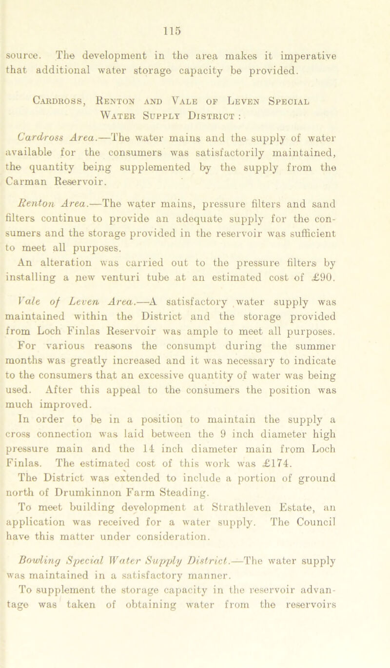 source. The development in the area makes it imperative that additional water storage capacity be provided. Cardross, Renton and Vale of Leven Special Water Supply District : Cardross Area.—The water mains and the supply of water available for the consumers was satisfactorily maintained, the quantity being supplemented by the supply from the Carman Reservoir. Renton Area.—The water mains, pressure filters and sand filters continue to provide an adequate supply for the con- sumers and the storage provided in the reservoir was sufficient to meet all purposes. An alteration was carried out to the pressure filters by installing a new venturi tube at an estimated cost of £90. Vale of Leven Area.—A satisfactory water supply was maintained within the District and the storage provided from Loch Finlas Reservoir was ample to meet all purposes. For various reasons the consumpt during the summer months was greatly increased and it was necessary to indicate to the consumers that an excessive quantity of water was being used. After this appeal to the consumers the position was much improved. In order to be in a position to maintain the supply a cross connection was laid between the 9 inch diameter high pressure main and the 14 inch diameter main from Loch Finlas. The estimated cost of this work was £174. The District was extended to include a portion of ground north of Drumkinnon Farm Steading. To meet building development at Strathleven Estate, an application was received for a water supply. The Council have this matter under consideration. Bowling Special Water Supply District.—The water supply was maintained in a satisfactory manner. To supplement the storage capacity in the reservoir advan- tage was taken of obtaining water from the reservoirs