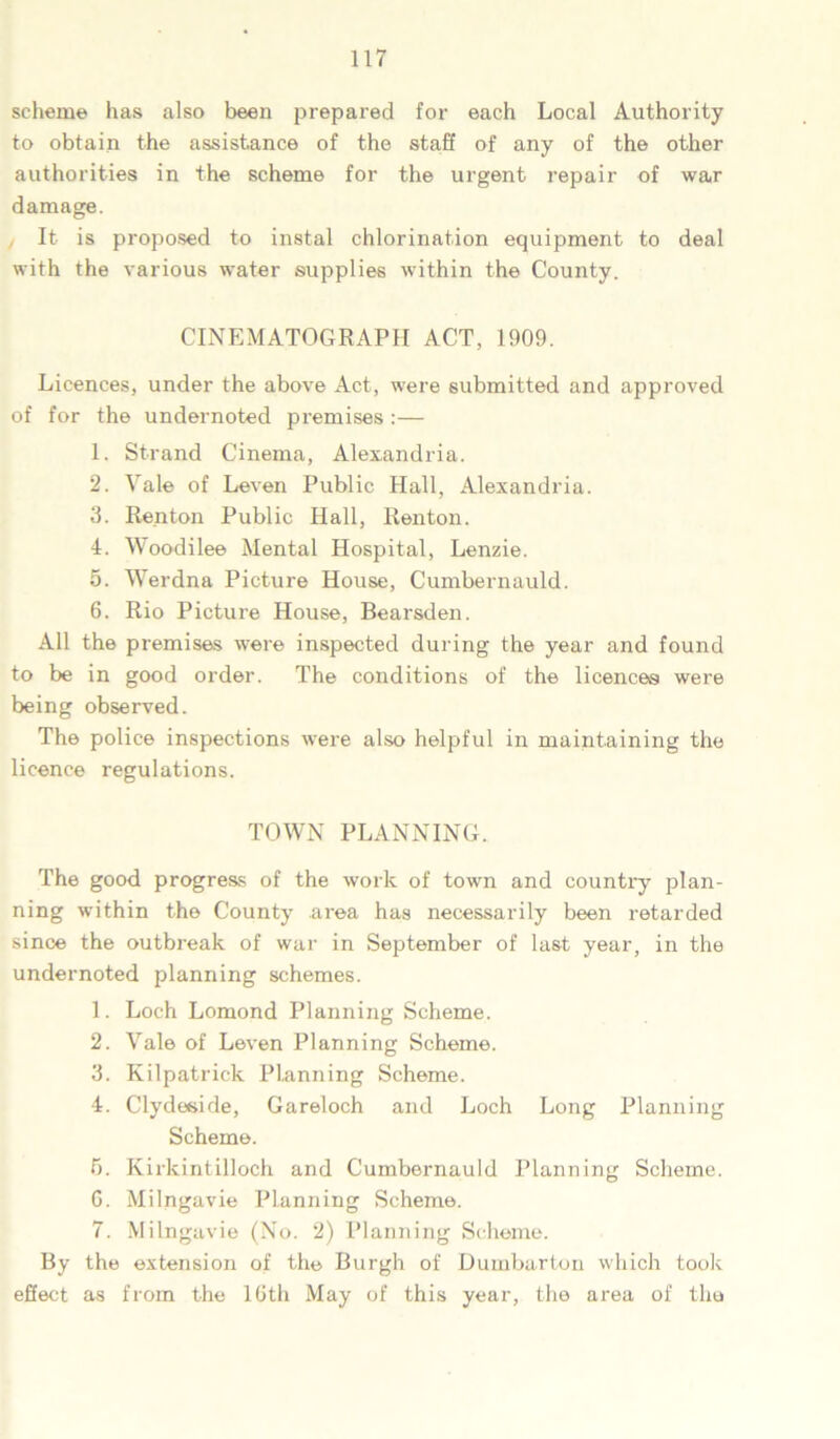 scheme has also been prepai’ed for each Local Authority to obtain the assistance of the staff of any of the other authorities in the scheme for the urgent repair of war damage. It is proposed to instal chlorination equipment to deal with the various water supplies within the County. CINEMATOGRAPH ACT, 1909. Licences, under the above Act, were submitted and approved of for the undernoted premises :— 1. Strand Cinema, Alexandria. 2. Yale of Leven Public Hall, Alexandria. 3. Renton Public Hall, Renton. 4. Woodilee Mental Hospital, Lenzie. 5. Werdna Picture House, Cumbernauld. 6. Rio Picture House, Bearsden. All the premises were inspected during the year and found to be in good order. The conditions of the licences were being observed. The police inspections were also helpful in maintaining the licence regulations. TOWN PLANNING. The good progress of the work of town and country plan- ning within the County area has necessarily been retarded since the outbreak of war in September of last year, in the undernoted planning schemes. 1. Loch Lomond Planning Scheme. 2. Vale of Leven Planning Scheme. 3. Kilpatrick Planning Scheme. 4. Clydeside, Gareloch and Loch Long Planning Scheme. 5. Kirkintilloch and Cumbernauld Planning Scheme. G. Milngavie Planning Scheme. 7. Milngavie (No. 2) Planning Scheme. By the extension of the Burgh of Dumbarton which took effect as from the 10th May of this year, the area of the