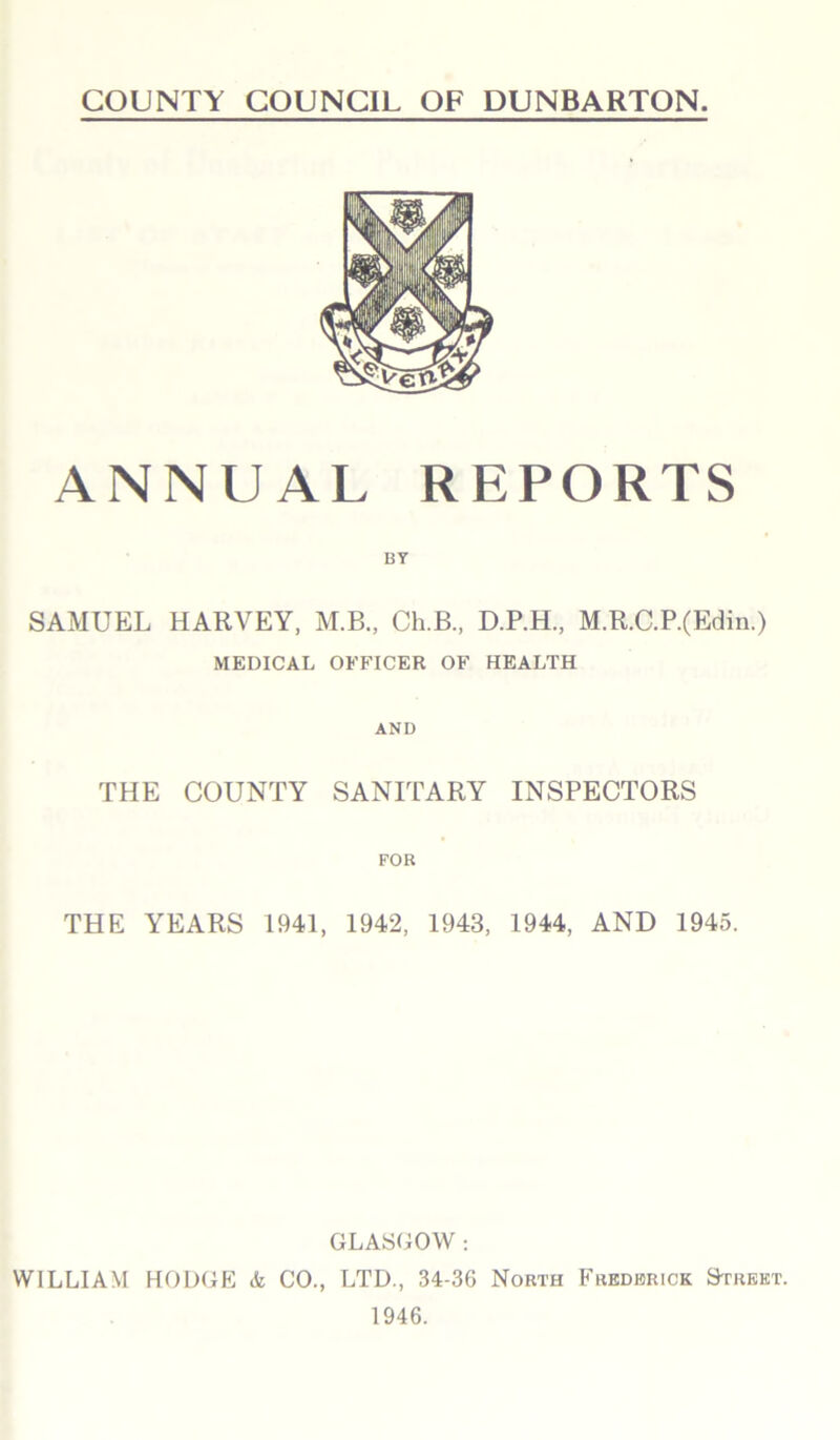 COUNTY COUNCIL OF DUNBARTON. ANNUAL REPORTS BY SAMUEL HARVEY, M.B., Ch.B., D.P.H., M.R.C.P.(Edin.) MEDICAL OFFICER OF HEALTH AND THE COUNTY SANITARY INSPECTORS FOR THE YEARS 1941, 1942, 1943, 1944, AND 1945. GLASGOW : WILLIAM HODGE & CO., LTD., 34-36 North Frederick Street. 1946.