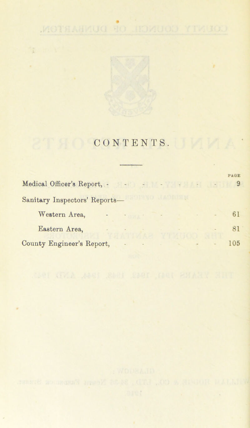 CONTENTS. PAGE Medical Officer’s Report, ------- 9 Sanitary Inspectors’ Reports— Western Area, ... 61 Eastern Area, - 81 County Engineer’s Report, 105