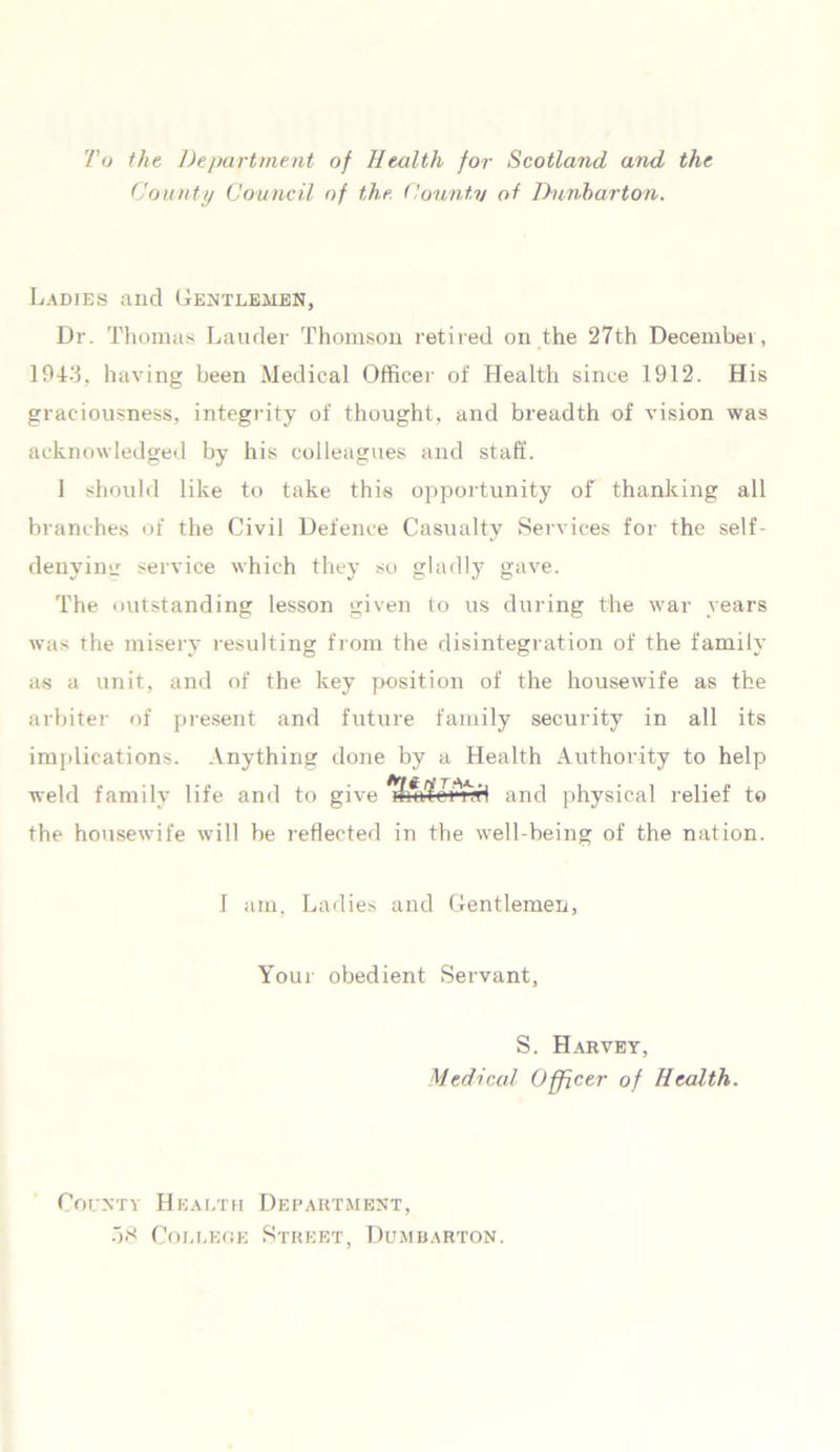 To the Department of Health for Scotland and the County Council of the County of Dunbarton. Ladies and Gentlemen, Dr. Thomas Lauder Thomson retired on the 27th December, 1943, having been Medical Officer of Health since 1912. His graciousness, integrity of thought, and breadth of vision was acknowledged by his colleagues and staff. 1 should like to take this opportunity of thanking all branches of the Civil Defence Casualty Services for the self- denying service which they so gladly gave. The outstanding lesson given to us during the war years was the misery resulting from the disintegration of the family as a unit, and of the key position of the housewife as the arbiter of present and future family security in all its implications. Anything done by a Health Authority to help weld family life and to give and physical relief to the housewife will be reflected in the well-being of the nation. I am, Ladies and Gentlemen, Your obedient Servant, S. Harvey, Medical Officer of Health. County Health Department, 38 College Street, Dumbarton.