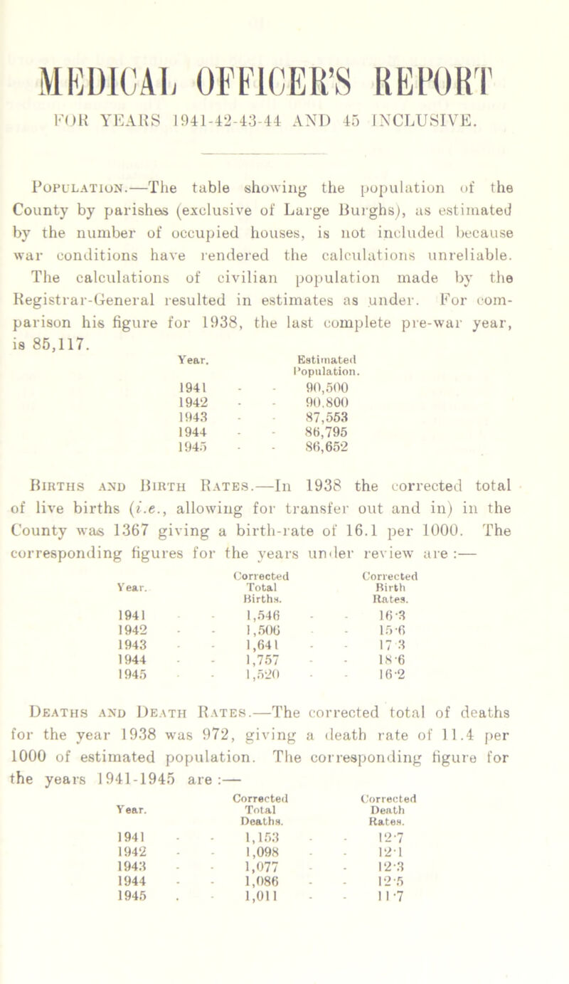 MEDICAL OFFICER’S REPORT FOR YEARS 1941-42-43-44 AND 45 INCLUSIVE. Population.—The table showing the population of the County by parishes (exclusive of Large Burghs), as estimated by the number of occupied houses, is not included because war conditions have rendered the calculations unreliable. The calculations of civilian population made by the Registrar-General resulted in estimates as under. For com- parison his figure for 1938, the last complete pre-war year, is 85,117. Y ear. Estimated Population. 1941 90,500 1942 90,800 1943 87,553 1944 86,795 194.') 86,652 Births and Birth Rates.—In 1938 the corrected total of live births (i.e ., allowing for transfer out and in) in the County was 1367 giving a birth-rate of 16.1 per 1000. The corresponding figures for the years undei review are Corrected Corrected Year. Total Birth Births. Rates. 1941 1,546 163 1942 1,506 15-6 1943 1,641 17 3 1944 1,757 IS -6 1945 1,520 16-2 Deaths and Death Rates.—The corrected total of deaths for the year 1938 was 972, giving a death rate of 11.4 per 1000 of estimated population. The corresponding figure for the years 1941-1945 are:— Corrected Corrected Year. Total Death Deaths. Rates. 1941 - 1,153 12-7 1942 - 1,098 121 1943 - 1,077 12 3 1944 - 1,086 125 1945 1,011 11-7