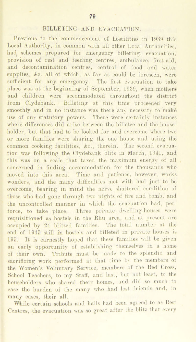 BILLETING AND EVACUATION. Previous to the commencement of hostilities in 1939 this Local Authority, in common with all other Local Authorities, had schemes prepared for emergency billeting, evacuation, provision of rest and feeding centres, ambulance, first-aid, and decontamination centres, control of food and water supplies, Ac. all of which, as far as could be foreseen, were sufficient for any emergency. The first evacuation to take place was at the beginning of September, 1939, when mothers and children were accommodated throughout the district from Clydebank. Billeting at this time proceeded very smoothly and in no instance was there any necessity to make use of our statutory powers. There were certainly instances where differences did arise between the billetee and the house- holder, but that had to be looked for and overcome where two or more families were sharing the one house and using the common cooking facilities, Ac., therein. The second evacua- tion was following the Clydebank blitz in March, 1941, and this was on a scale that taxed the maximum energy of all concerned in finding accommodation for the thousands who moved into this area. Time and patience, however, works wonders, and the many difficulties met with had just to be overcome, bearing in mind the nerve shattered condition of those who had gone through two nights of fire and bomb, and the uncontrolled manner in which the evacuation had. per- force, to take place. Three private dwelling-houses were requisitioned as hostels in the Rhu area, and at present are occupied by 24 blitzed families. The total number at the end of 1945 still in hostels and billeted in private houses is 195. It is earnestly hoped that these families will be given an early opportunity of establishing themselves in a home of their own. Tribute must be made to the splendid and sacrificing work performed at that time by the members of the Women’s Voluntary Service, members of the Red Cross, School Teachers, to my Staff, and last, but not least, to the householders who shared their homes, and did so much to ease the burden of the many who had lost friends and. in many cases, their all. While certain schools and halls had been agreed to as Rest Centres, the evacuation was so great after the blitz that every