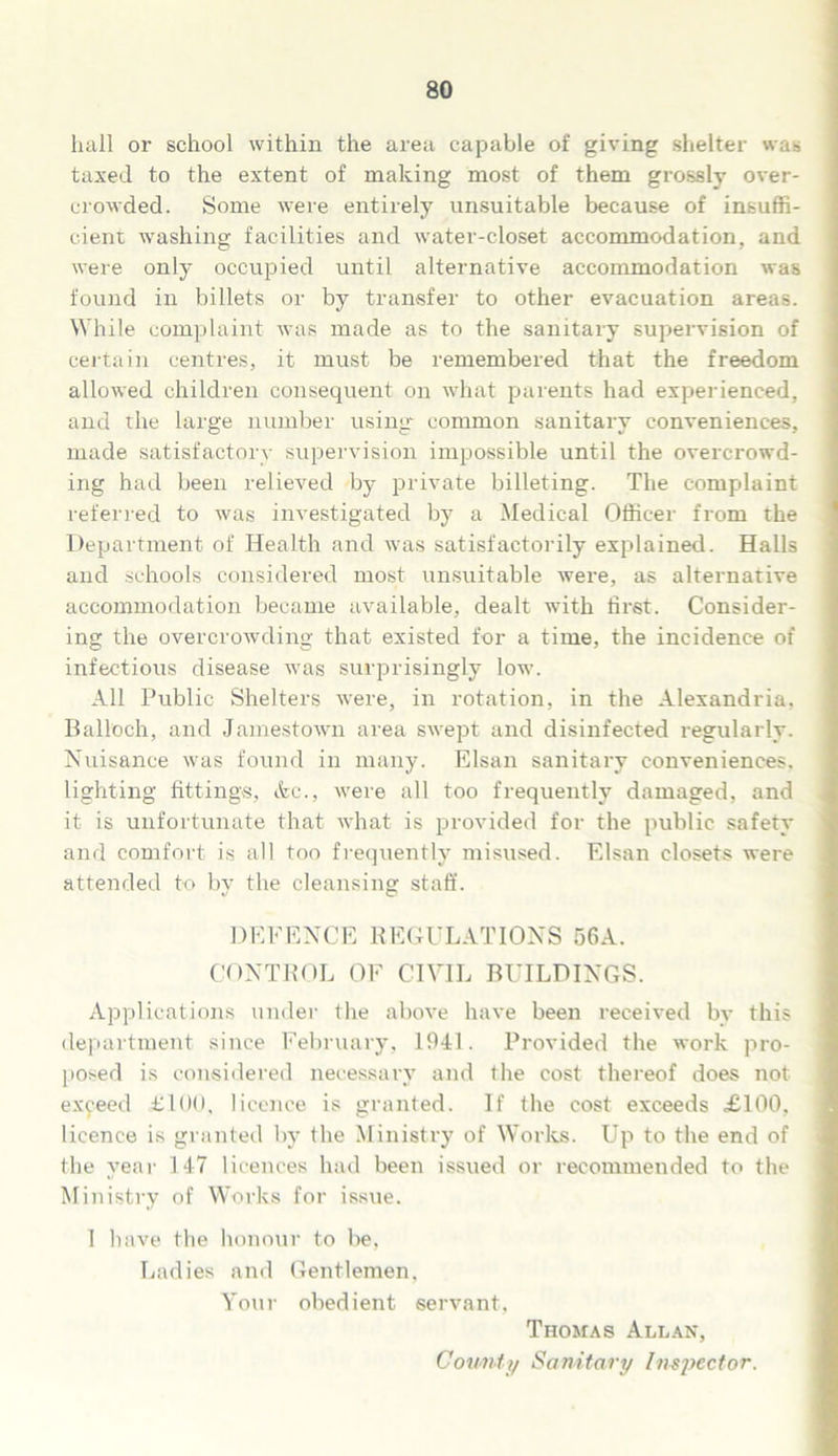 hall or school within the area capable of giving shelter was taxed to the extent of making most of them grossly over- crowded. Some were entirely unsuitable because of insuffi- cient washing facilities and water-closet accommodation, and were only occupied until alternative accommodation was found in billets or by transfer to other evacuation areas. While complaint was made as to the sanitary supervision of certain centres, it must be remembered that the freedom allowed children consequent on what parents had experienced, and rhe large number using common sanitary conveniences, made satisfactory supervision impossible until the overcrowd- ing had been relieved by private billeting. The complaint referred to was investigated by a Medical Officer from the Department of Health and was satisfactorily explained. Halls and schools considered most unsuitable were, as alternative accommodation became available, dealt with first. Consider- ing the overcrowding that existed for a time, the incidence of infectious disease was surprisingly low. All Public Shelters were, in rotation, in the Alexandria, Balloch, and Jamestown area swept and disinfected regularly. Nuisance was found in many. Elsan sanitary conveniences, lighting fitting's, Ac., were all too frequently damaged, and it is unfortunate that what is provided for the public safety and comfort is all too frequently misused. Elsan closets were attended to by the cleansing staff. DEFENCE REGULATIONS 56A. CONTROL OF CIVIL BUILDINGS. Applications under the above have been received by this department since February, 1941. Provided the work pro- posed is considered necessary and the cost thereof does not exceed £100. licence is granted. If the cost exceeds £100, licence is granted by the Ministry of Works. Up to the end of the year 147 licences had been issued or recommended to the Ministry of Works for issue. 1 have the honour to be, Ladies and Gentlemen, Your obedient servant, Thomas Allan, Count i/ Sanitary Insjjector.
