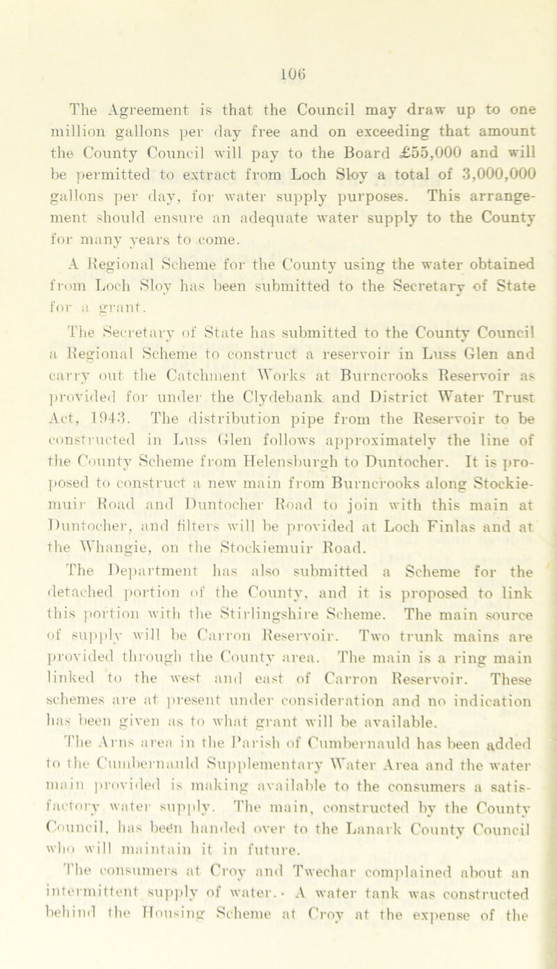 10(5 The Agreement is that the Council may draw up to one million gallons per day free and on exceeding that amount the County Council will pay to the Board £55,000 and will be permitted to extract from Loch Sloy a total of 3,000,000 gallons per day, for water supply purposes. This arrange- ment should ensure an adequate water supply to the County for many years to come. A Regional Scheme for the County using the water obtained from Loch Sloy has been submitted to the Secretary of State for a grant. The Secretary of State has submitted to the County Council a Regional Scheme to construct a reservoir in Luss Glen and carry out the Catchment Works at Burncrooks Reservoir as provided for under the Clydebank and District Water Trust Act, 1943. The distribution pipe from the Reservoir to be constructed in Luss Glen follows approximately the line of the County Scheme from Helensburgh to Duntocher. It is pro- posed to construct a new main from Burncrooks along Stockie- muir Road and Duntocher Road to join with this main at Duntocher, and filters will be provided at Loch Finlas and at the Whangie, on the Stockiemuir Road. The Department has also submitted a Scheme for the detached portion of the County, and it is proposed to link this portion with the Stirlingshire Scheme. The main source of supply will be Cairon Reservoir. Two trunk mains are provided through the County area. The main is a ring main linked to the west and east of Carron Reservoir. These schemes are at present under consideration and no indication has been given as to what grant will be available. The Arns area in the Parish of Cumbernauld has been added to the Cumbernauld Supplementary Water Area and the water main provided is making available to the consumers a satis- factory water supply. The main, constructed by the Countv Council, has been handed over to the Lanark County Council who will maintain it in future. I’lie consumers at Croy and Twechar complained about an intermittent supply of water.- A water tank was constructed behind the Housing Scheme at Croy at the expense of the