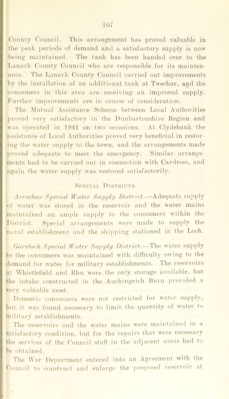 County Council. This an-angement has proved valuable in the peak periods of demand and a satisfactory supply is now being maintained. The tank has been handed over to the Lanark County Council who are responsible for its mainten- ance. The Lanark County Council carried out improvements by the installation of an additional tank at Twechar, and the consumers in this area are receiving an improved supply. Further improvements are in course of consideration. The Mutual Assistance Scheme between Local Authorities proved very satisfactory in the Dunbartonshire Region and was operated in 1941 on two occasions. At Clydebank the assistance of Local Authorities proved very beneficial in restor- ing the water supply to the town, and the arrangements made proved adequate to meet the emergency. Similar arrange- ments had to be carried out in connection with Cardross, and again the water supply was restored satisfactorily. Special Districts. Arrochar Special Water Supply District.—Adequate supply of water was stored in the reservoir and the water mains maintained an ample supply to the consumers within the District. Special arrangements were made to supply the naval establishment and the shipping stationed in the Loch. G'a reloch Special Water Supply District.—The water supply to the consumers was maintained with difficulty owing to the demand for water for military establishments. The reservoirs at Whistlefiekl and Khu were the only storage available, but the intake constructed in the Auchingeich Burn provided a very valuable asset. Domestic consumers were not restricted for water supply, but it was found necessary to limit the quantity of water to military establishments. The reservoirs and the water mains were maintained in a satisfactory condition, but for the repairs that were necessary the services of the Council staff in the adjacent areas had to be obtained. The War Department entered into an Agreement with the Council to construct and enlarge the proposed reservoir at