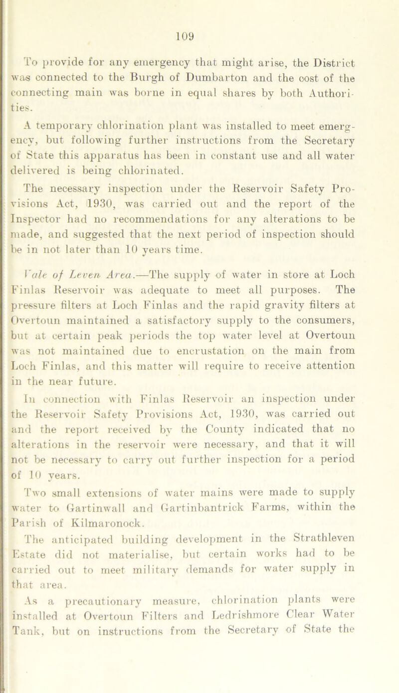 To provide for any emergency that might arise, the District was connected to the Burgh of Dumbarton and the cost of the connecting main was borne in equal shares by both Authori- ties. A temporary chlorination plant was installed to meet emerg- ency, but following further instructions from the Secretary of State this apparatus has been in constant use and all water delivered is being chlorinated. The necessary inspection under the Reservoir Safety Pro- visions Act, 1930, was carried out and the report of the Inspector had no recommendations for any alterations to be made, and suggested that the next period of inspection should be in not later than 10 years time. Vale of Leven Area.—The supply of water in store at Loch Finlas Reservoir was adequate to meet all purposes. The pressure filters at Loch Finlas and the rapid gravity filters at Overtoun maintained a satisfactory supply to the consumers, but at certain peak periods the top water level at Overtoun was not maintained due to encrustation on the main from Loch Finlas, and this matter will require to receive attention in the near future. In connection with Finlas Reservoir an inspection under the Reservoir Safety Provisions Act, 1930, was carried out and the report received by the County indicated that no alterations in the reservoir were necessary, and that it will not be necessary to carry out further inspection for a period of 10 years. Two small extensions of water mains were made to supply water to Gartinwall and Gartinbantrick Farms, within the Parish of Kilmaronock. The anticipated building development in the Strathleven Estate did not materialise, but certain works had to be carried out to meet military demands for water supply in that area. As a precautionary measure, chlorination plants were installed at Overtoun Filters and Ledrishmore Clear Water Tank, but on instructions from the Secretary of State the