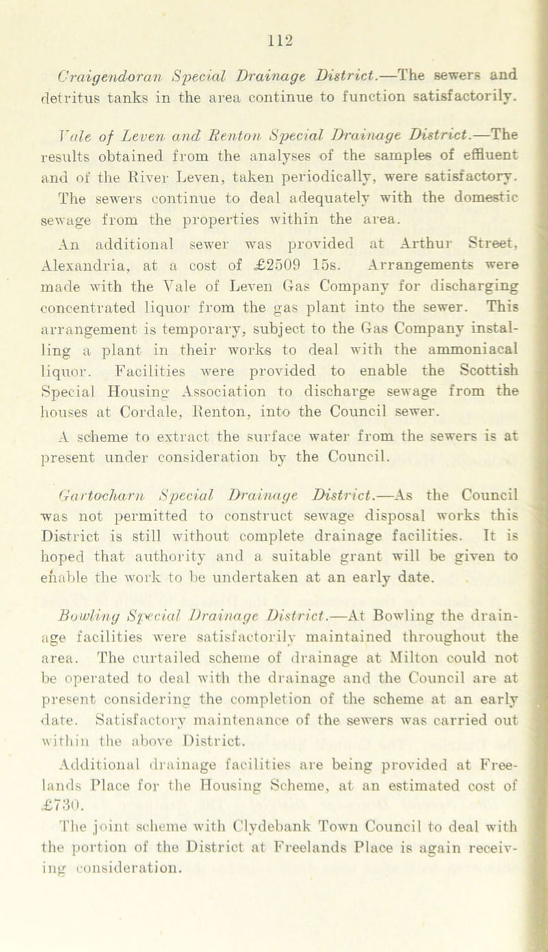 Craigendoran Special Drainage District.—The sewers and detritus tanks in the area continue to function satisfactorily. Yale of Leven and Renton Special Drainage District.—The results obtained from the analyses of the samples of effluent and of the River Leven, taken periodically, were satisfactory. The sewers continue to deal adequately with the domestic sewage from the properties within the area. An additional sewer was provided at Arthur Street, Alexandria, at a cost of £2509 las. Arrangements were made with the Vale of Leven Gas Company for discharging concentrated liquor from the gas plant into the sewer. This arrangement is temporary, subject to the Gas Company instal- ling a plant in their works to deal with the ammoniacal liquor. Facilities were provided to enable the Scottish Special Housing Association to discharge sewage from the houses at Cordale, Renton, into the Council sewer. A scheme to extract the surface water from the sewers is at present under consideration by the Council. Gartocharn Special Drainage District.—As the Council was not permitted to construct sewage disposal works this District is still without complete drainage facilities. It is hoped that authority and a suitable grant will be given to enable the work to be undertaken at an early date. Bowling Special Drainage District.—At Bowling the drain- age facilities were satisfactorily maintained throughout the area. The cxirtailed scheme of drainage at Milton could not be operated to deal with the drainage and the Council are at present considering the completion of the scheme at an early date. Satisfactory maintenance of the sewers was carried out within the above District. Additional drainage facilities are being provided at Free- lands Place for the Housing Scheme, at an estimated cost of £730. The joint scheme with Clydebank Town Council to deal with the portion of the District at Freelands Place is again receiv- ing consideration.