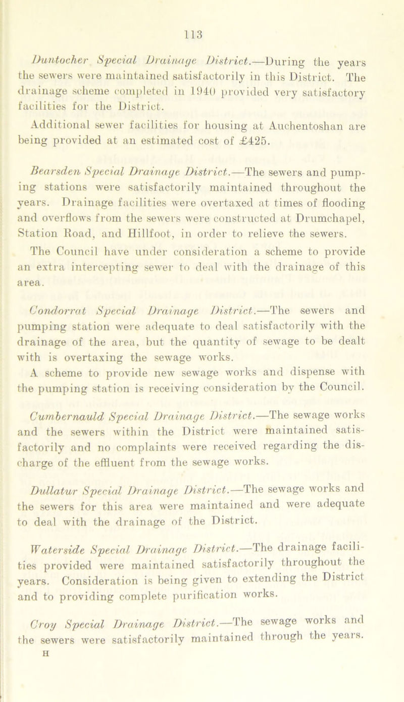 Duntocher Special Drainage District.—During the years the sewers were maintained satisfactorily in this District. The drainage scheme completed in 1940 provided very satisfactory facilities for the District. Additional sewer facilities for housing at Auchentoshan are being provided at an estimated cost of £425. Bearsden Special Drainage District.—The sewers and pump- ing stations were satisfactorily maintained throughout the years. Drainage facilities were overtaxed at times of flooding and overflows from the sewers were constructed at Drumchapel, Station Road, and Hillfoot, in order to relieve the sewers. The Council have under consideration a scheme to provide an extra intercepting sewer to deal with the drainage of this area. Oondorrat Special Drainage District.—The sewers and pumping station were adequate to deal satisfactorily with the drainage of the area, but the quantity of sewage to be dealt with is overtaxing the sewage works. A scheme to provide new sewage works and dispense with the pumping station is receiving consideration by the Council. Cumbernauld Special Drainage District.—The sewage works and the sewers within the District were maintained satis- factorily and no complaints were received regarding the dis- charge of the effluent from the sewage works. Dullatur Special Drainage District.—The sewage works and the sewers for this area were maintained and were adequate to deal with the drainage of the District. Waterside Special Drainage District.—The drainage facili- ties provided were maintained satisfactorily throughout the years. Consideration is being given to extending the Distiict and to providing complete purification works. Groy Special Drainage District.—The sewage woiks and the sewers were satisfactorily maintained through the yeais. H