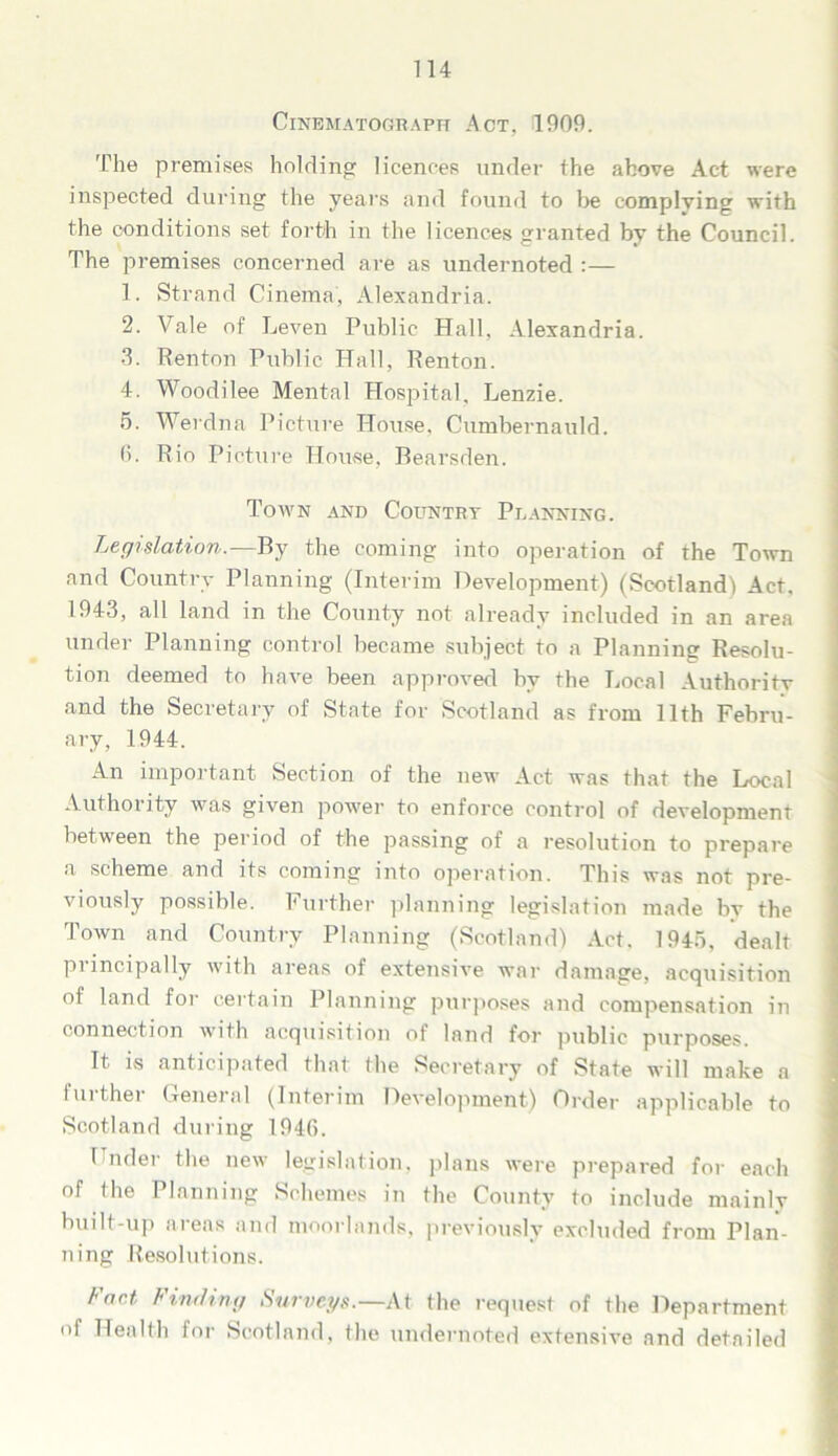 Cinematograph Act, 4909. The premises holding licences under the above Act were inspected during the years and found to he complying with the conditions set forth in the licences granted by the Council. The premises concerned are as undernoted :— 1. Strand Cinema, Alexandria. 2. Vale of Leven Public Hall. Alexandria. 3. Renton Public Hall, Renton. 4. Woodilee Mental Hospital, Lenzie. 5. Werdna Picture House, Cumbernauld. 0. Rio Picture House, Bearsden. Town and Country Planning. Legislation.—By the coming into operation of the Town and Country Planning (Interim Development) (Scotland) Act. 1943, all land in the County not already included in an area under Planning control became subject to a Planning Resolu- tion deemed to have been approved by the Local Authority and the Secretary of State for Scotland as from 11th Febru- ary, 1944. An important Section of the new Act was that the Local Authority was given power to enforce control of development between the period of the passing of a resolution to prepare a scheme and its coming into operation. This was not pre- viously possible. Further planning legislation made by the Town and Country Planning (Scotland) Act. 1945, dealt principally with areas of extensive war damage, acquisition of land for certain Planning purposes and compensation in connection with acquisition of land for public purposes. It is anticipated that the Secretary of State will make a further General (Interim Development) Order applicable to Scotland during 194G. Under the new legislation, plans were prepared for each of the Planning Schemes in the County to include mainly built-up areas and moorlands, previously excluded from Plan- ning Resolutions. Fact Finding Surveys.— At the request of the Department of Health for Scotland, the undernoted extensive and detailed